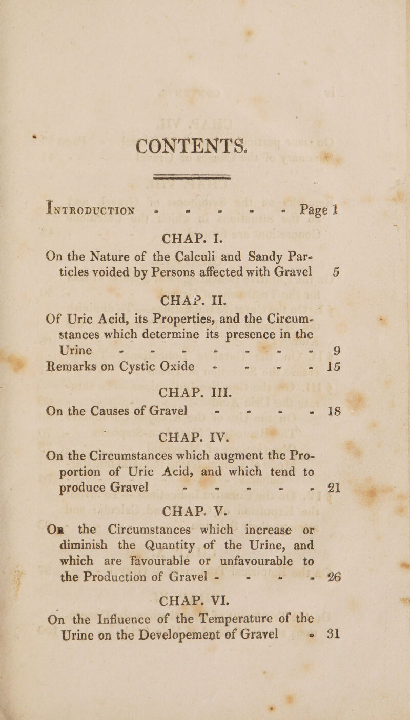 tenet &gt;; CONTENTS. On the Nature of the Calculi and Sandy Par- ticles voided by Persons affected with Gravel stances which determine its peevence in the Urine - &gt; - - ~ 7 = Remarks on Cystic Oxide - - =~ - CHAP. III. On the Causes of Gravel “ Pa - : CHAP. IV. portion of Uric Acid, and which tend to CHAP. V. Or the Circumstances which increase or diminish the Quantity of the Urine, and which are favourable or unfavourable to the Production of Gravel - - pr nS, , CHAP, VI. On the Influence of the Temperature of the Urine on the Developement of Gravel ° 26 31 be