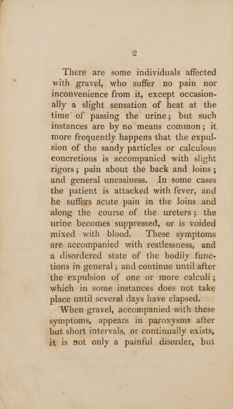 There are some individuals affected with gravel, who suffer no pain nor inconvenience from it, except occasion- ally a slight sensation of heat at the time’ of passing the urine; but such instances are by no means common; it more frequently happens that the expul- sion of the sandy particles or calculous concretions is accompanied with slight rigors; pain about the back and loins ;_ and general uneasiness. In some cases the patient is attacked with fever, and he suffers acute pain in the loins and along the course of the ureters; the urine becomes suppressed, or is voided mixed with -blood. These symptoms are accompanied with restlessness, and a disordered state of the bodily func- - tions in general; and continue until after. the expulsion of one or more calculi; which in some instances does not take place until several days have elapsed. _ When gravel, accompanied with these symptoms, appears in paroxysms after but short intervals, or continually exists, it is not only a painful disorder, but