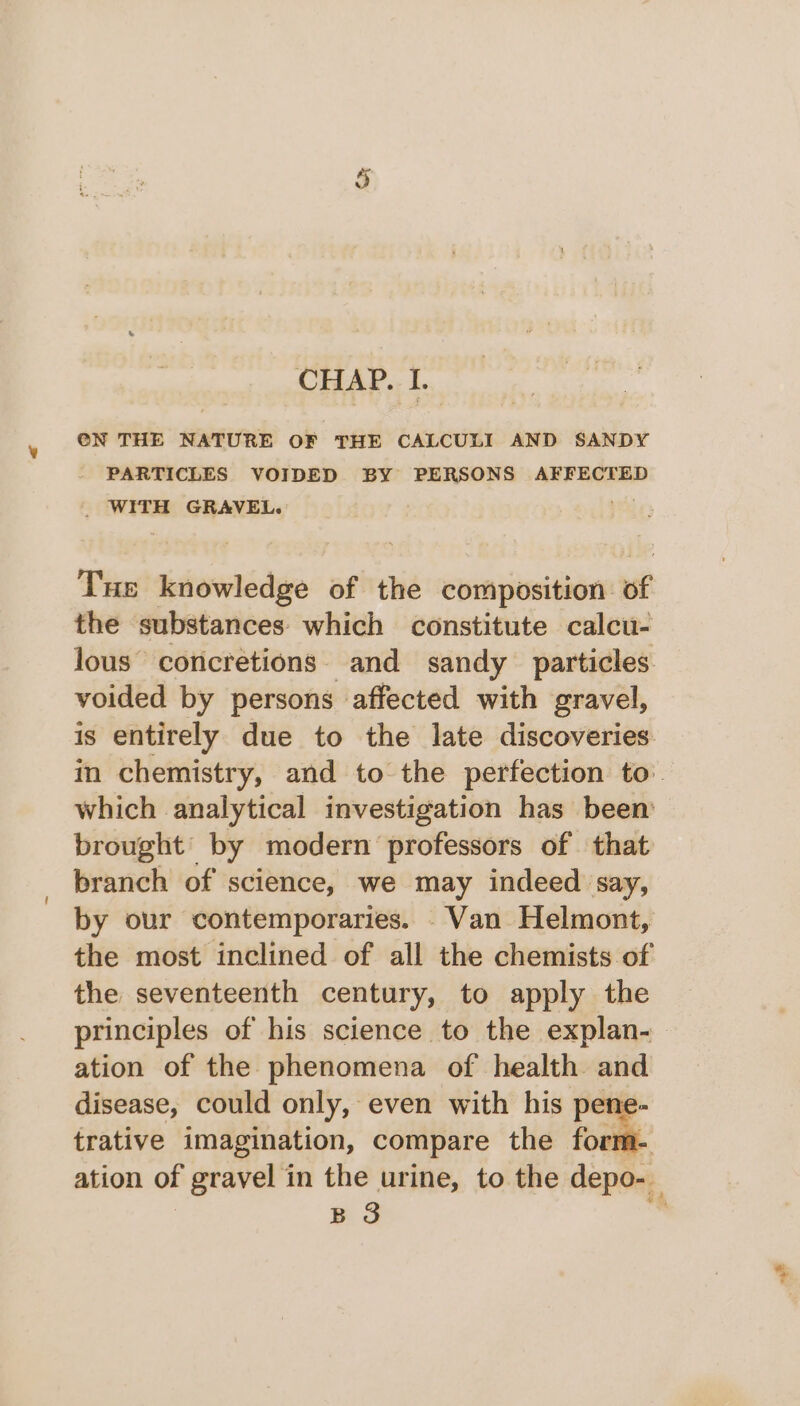 ¥ PARTICLES VOIDED BY PERSONS AFFECTED _ WITH GRAVEL. Tus knowledge of the composition of the substances which constitute calcu- lous concretions. and sandy particles. voided by persons affected with gravel, is entirely due to the late discoveries in chemistry, and to the perfection to. which analytical investigation has been’ brought by modern professors of that branch of science, we may indeed say, by ovr contemporaries. Van Helmont, the most inclined of all the chemists of the seventeenth century, to apply the principles of his science to the explan- ation of the phenomena of health and disease, could only, even with his pene- trative imagination, compare the form- ation of gravel in the urine, to the depo-_ B 8 _