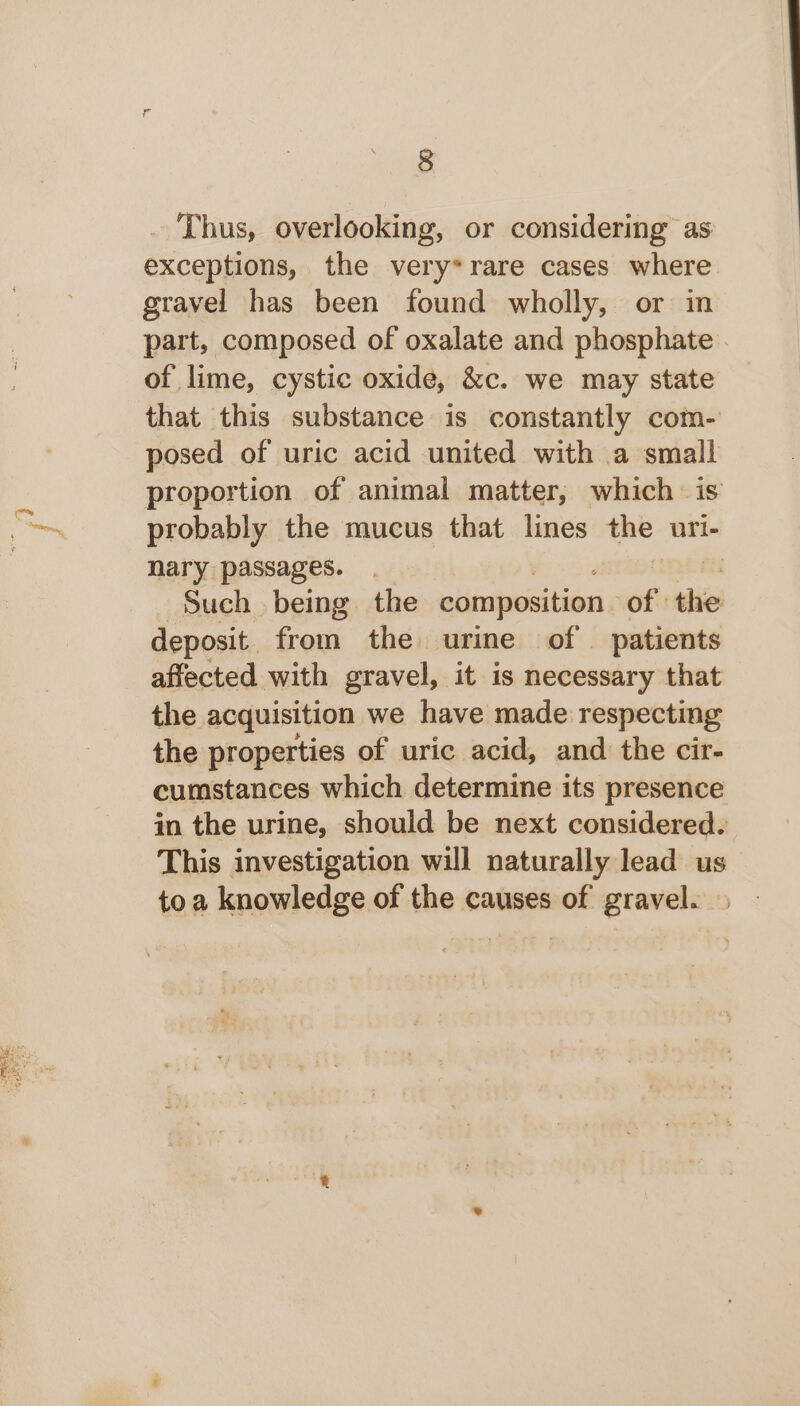 Thus, overlooking, or considering as exceptions, the very*rare cases where gravel has been found wholly, or in part, composed of oxalate and phosphate . of lime, cystic oxide, &amp;c. we may state that this substance is constantly com- posed of uric acid united with a small proportion of animal matter, which is probably the mucus that lines the uri- nary passages. Such being the composition ws thie deposit. from the urine of patients affected with gravel, it is necessary that the acquisition we have made respecting the properties of uric acid, and the cir- cumstances which determine its presence in the urine, should be next considered. This investigation will naturally lead us toa knowledge of the causes of gravel.