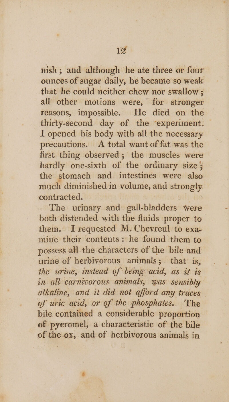 2) nish ; and although he ate three or four ounces of sugar daily, he became so weak that he could neither chew nor swallow ; all other motions were, for stronger reasons, impossible. He died on the thirty-second day of the “experiment. I opened. his body with all the necessary precautions. &lt;A total want of fat was the first. thing observed ; the muscles were hardly one-sixth of the ordinary size; the stomach and intestines were also much diminished in volume, shila sepia contracted. The urinary and Jellchaddeie tvere both distended with the fluids proper to them. I requested M. Chevreul to exa- mine their contents: he found them to possess all the characters of the bile and urine of herbivorous animals; that is, the urine, instead of being acid, as it is in all carnivorous animals, was sensibly alkaline, and it did not afford any traces of uric acid, or of the phosphates. The bile contained a considerable proportion of pyeromel, a characteristic of the bile of the ox, and of herbivorous animals in