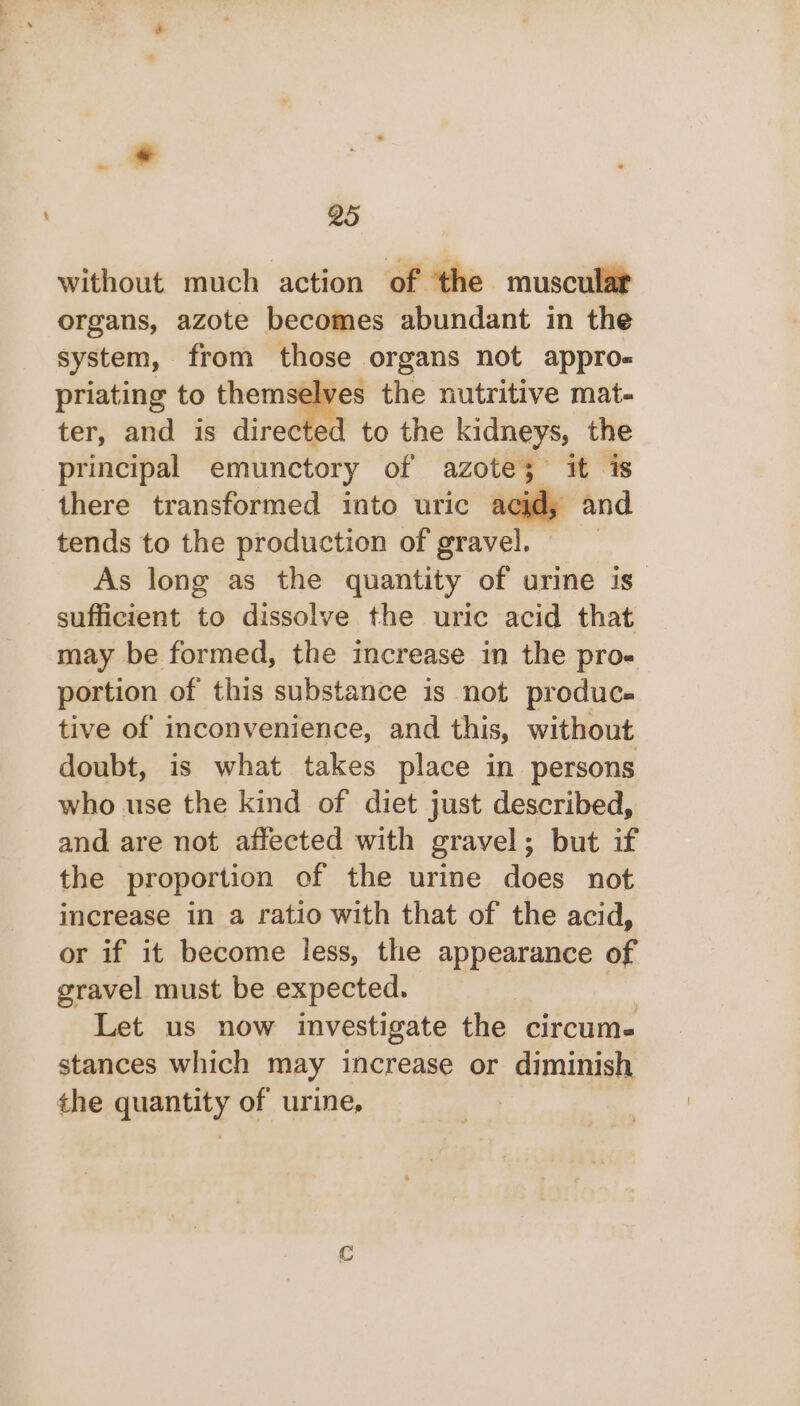 without much action of the muscular organs, azote becomes abundant in the system, from those organs not appro- priating to themselves the nutritive mat- ter, and is directed to the kidneys, the principal emunctory of azote; it is there transformed into uric acid, and tends to the production of gravel. | As long as the quantity of urine is” sufficient to dissolve the uric acid that may be formed, the increase in the pro- portion of this substance is not produc. tive of inconvenience, and this, without doubt, is what takes place in persons who use the kind of diet just described, and are not affected with gravel; but if the proportion of the urine does not increase in a ratio with that of the acid, or if it become less, the appearance of gravel must be expected. | Let us now investigate the circum. stances which may increase or diminish the quantity of urine, 7