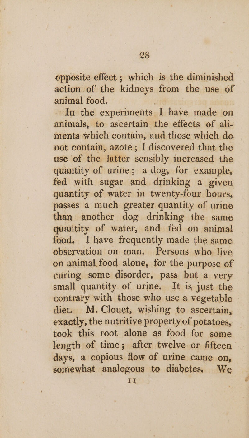 opposite effect ; which is the diminished action of the kidneys from the use of animal food. | In the experiments I have made on animals, to ascertain the effects of ali- ments which contain, and those which do not contain, azote; I discovered that the use of the latter sensibly increased the quantity of urine; a dog, for example, fed with sugar and drinking a given quantity of water in twenty-four hours, passes a much greater quantity of urine than another dog drinking the same quantity of water, and fed on animal food, IJ have frequently made the same observation on man, Persons who live on animal. food alone, for the purpose of curing some disorder, pass but a very small quantity of urine. It is just the contrary with those who use a vegetable diet. M. Clouet, wishing to ascertain, exactly, the nutritive property of potatoes, took this root alone as food for some length of time; after twelve or fifteen days, a copious flow of urine came on, somewhat analogous to diabetes, We II