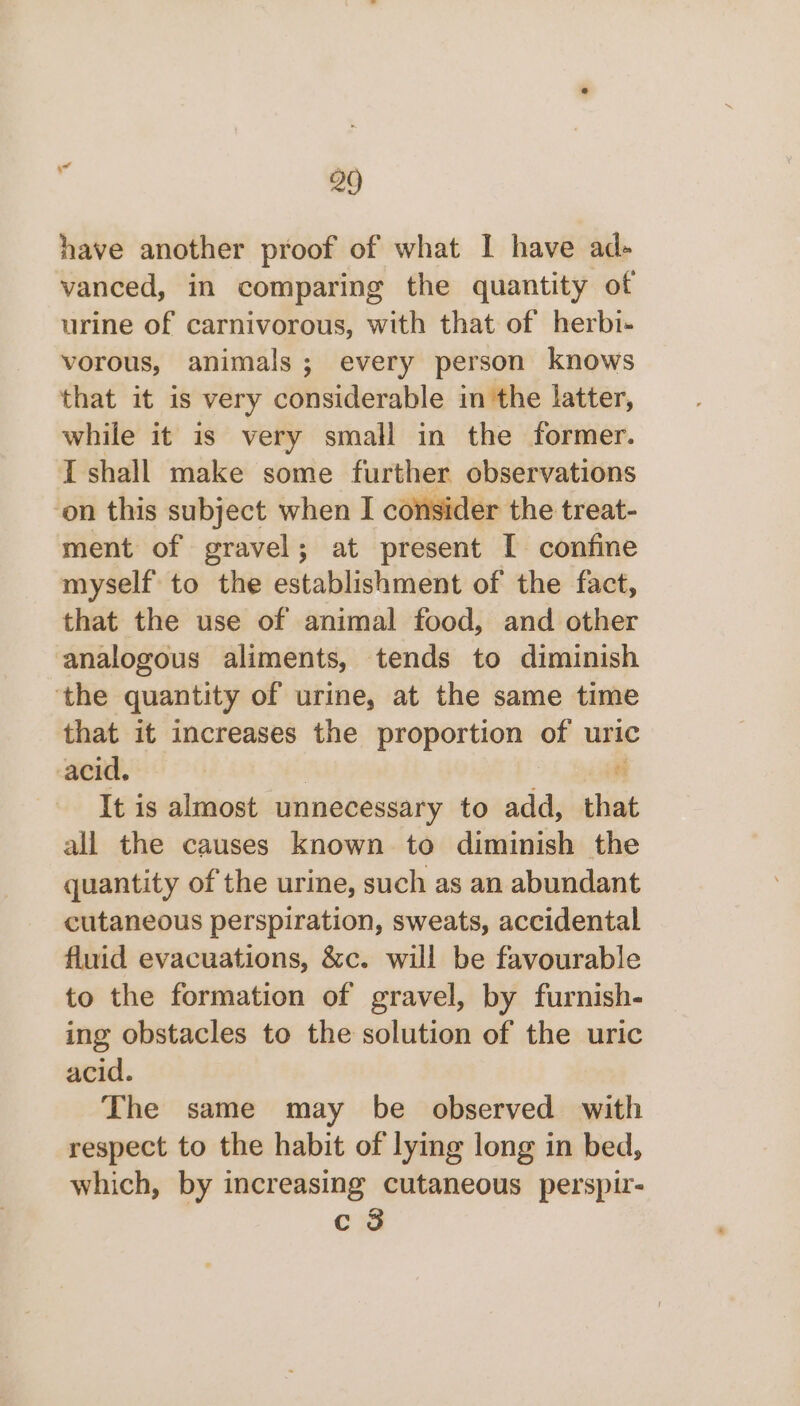 have another proof of what I have ad- vanced, in comparing the quantity of urine of carnivorous, with that of herbi- vorous, animals; every person knows that it is very considerable in the latter, while it is very small in the former. I shall make some further observations on this subject when I consider the treat- ment of gravel; at present I confine myself to the establishment of the fact, that the use of animal food, and other analogous aliments, tends to diminish ‘the quantity of urine, at the same time that it increases the proportion of uric acid. | ti It is almost unnecessary to add, that all the causes known to diminish the quantity of the urine, such as an abundant cutaneous perspiration, sweats, accidental fluid evacuations, &amp;c. will be favourable to the formation of gravel, by furnish- ing obstacles to the solution of the uric acid. The same may be observed with respect to the habit of lying long in bed, which, by increasing cutaneous perspir- c 3