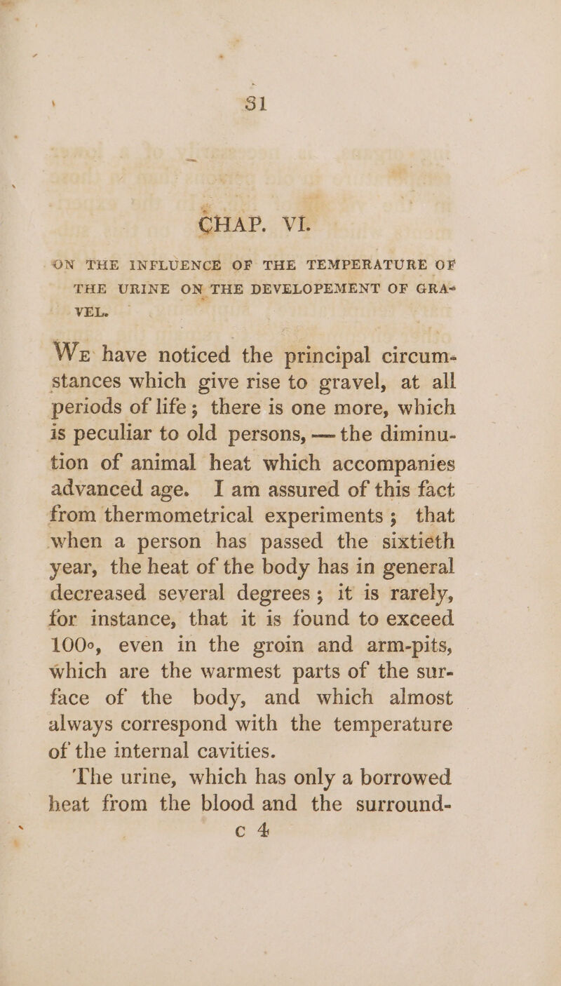 CHAP. VI. ON THE INFLUENCE OF THE TEMPERATURE OF THE URINE ON THE DEVELOPEMENT OF GRA- VEL. — We have noticed the principal circum- stances which give rise to gravel, at all periods of life; there is one more, which is peculiar to old persons, — the diminu- tion of animal heat which accompanies advanced age. I am assured of this fact from thermometrical experiments ; that when a person has passed the sixtieth year, the heat of the body has in general decreased several degrees; it is rarely, for instance, that it is found to exceed 100°, even in the groin and arm-pits, which are the warmest parts of the sur- face of the body, and which almost — always correspond with the temperature of the internal cavities. The urine, which has only a borrowed heat from the blood and the surround- c 4