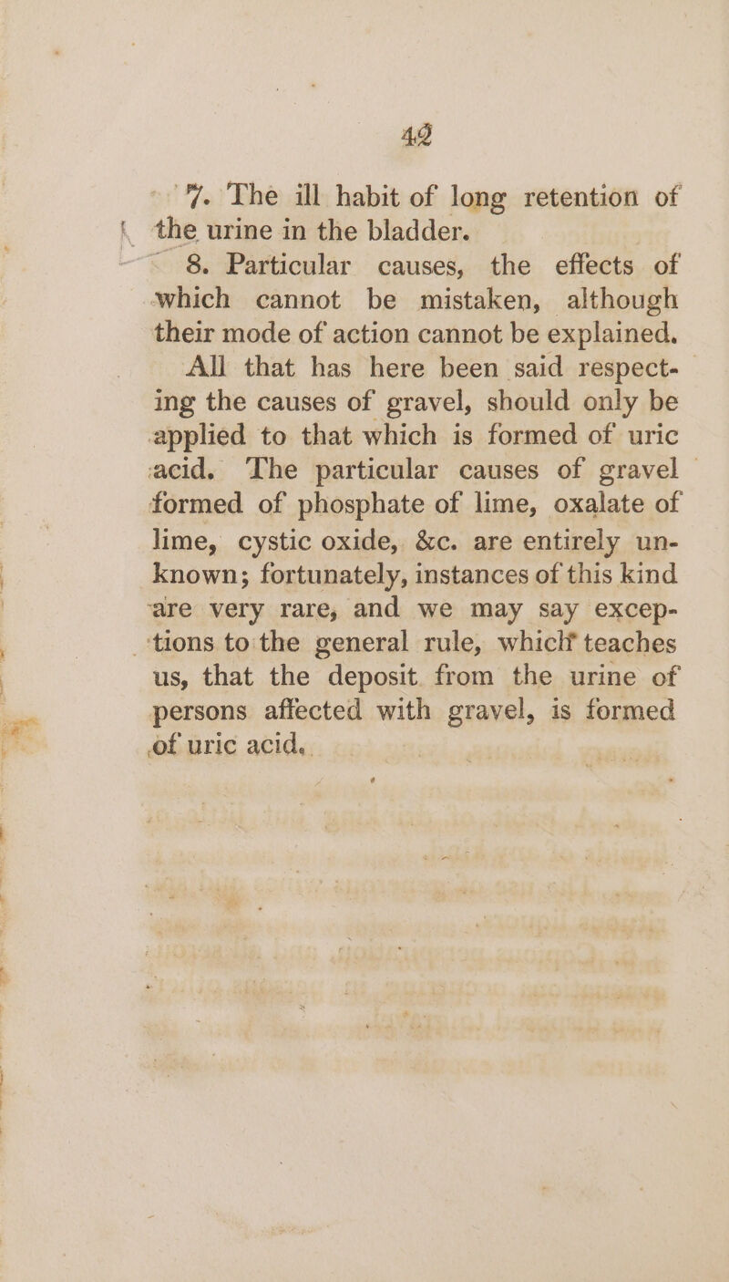 43 “”. The ill habit of long retention of the urine in the bladder. - 8. Particular causes, the effects of All that has here been said respect. ing the causes of gravel, should only be lime, cystic oxide, &amp;c. are entirely un- known; fortunately, instances of this kind us, that the deposit. from the urine of