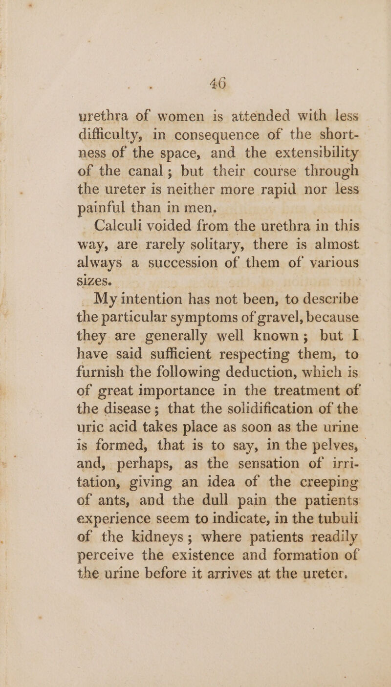 urethra of women is attended with less difficulty, in consequence of the short-— ness of the space, and the extensibility of the canal; but their course through the ureter is neither more rapid nor less painful than in men, ~ Calculi voided from the urethra in this way, are rarely solitary, there is almost always a succession of them of various SIZES. My intention has not been, to describe the particular symptoms of gravel, because they are generally well known; but I have said sufficient respecting them, to furnish the following deduction, which is of great importance in the treatment of the disease; that the solidification of the uric acid takes place as soon as the urine is formed, that is to say, in the pelves, and, perhaps, as the sensation of irri- tation, giving an idea of the creeping of ants, and the dull pain the patients experience seem to indicate, in the tubuli of the kidneys; where patients readily perceive the existence and formation of the urine before it arrives at the ureter.