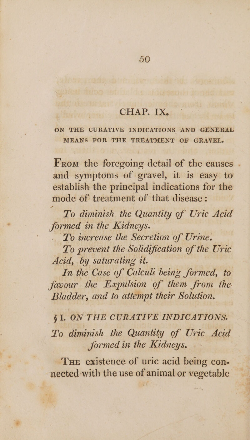 JO CHAP. IX. ON THE CURATIVE iNDICATIONS AND GENERAL MEANS FOR THE TREATMENT OF GRAVEL. From the foregoing detail of the causes . and symptoms of gravel, it is easy to establish the principal indications for the mode of treatment of that disease : To diminish the Quantity of Uric Acid formed in the Kidneys. _ To increase the Secretion of Urine. To prevent the Solidification of the Uric Acid, by saturating it. In the Case of Calculi being formed, to favour the Expulsion of them from the. Bladder, and to attempt their Solution. §Il. ON THE CURATIVE INDICATIONS. To diminish the Quantity of Uric Acid Jormed in the Kidneys. Tue existence of uric acid being con- nected with the use of animal or vegetable