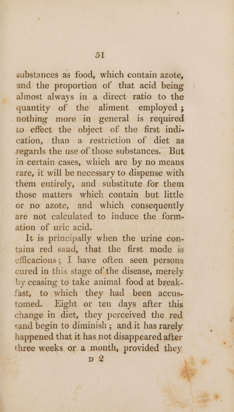 ol substances as food, which contain azote, and the proportion of that acid being almost always in a direct ratio to the quantity of the aliment employed ; nothing more in general is required to effect the object of the first indi- cation, than a restriction of diet as regards the use of those substances. But in-certain cases, which are by no means rare, it will be necessary to dispense with them entirely, and substitute for them those matters which contain but little or no azote, and which consequently are not calculated to induce the form- ation of uric acid. It is principally when the urine con- tains red saad, that the first mode is efficacious; I have often seen persons cured in this stage of the disease, merely by ceasing to take animal food at break- fast, to which they had been accus- tomed. Hight or ten days after this change in diet, they perceived the red sand begin to diminish ; and it has rarely happened that it has not disappeared after three weeks or a month, provided they D2