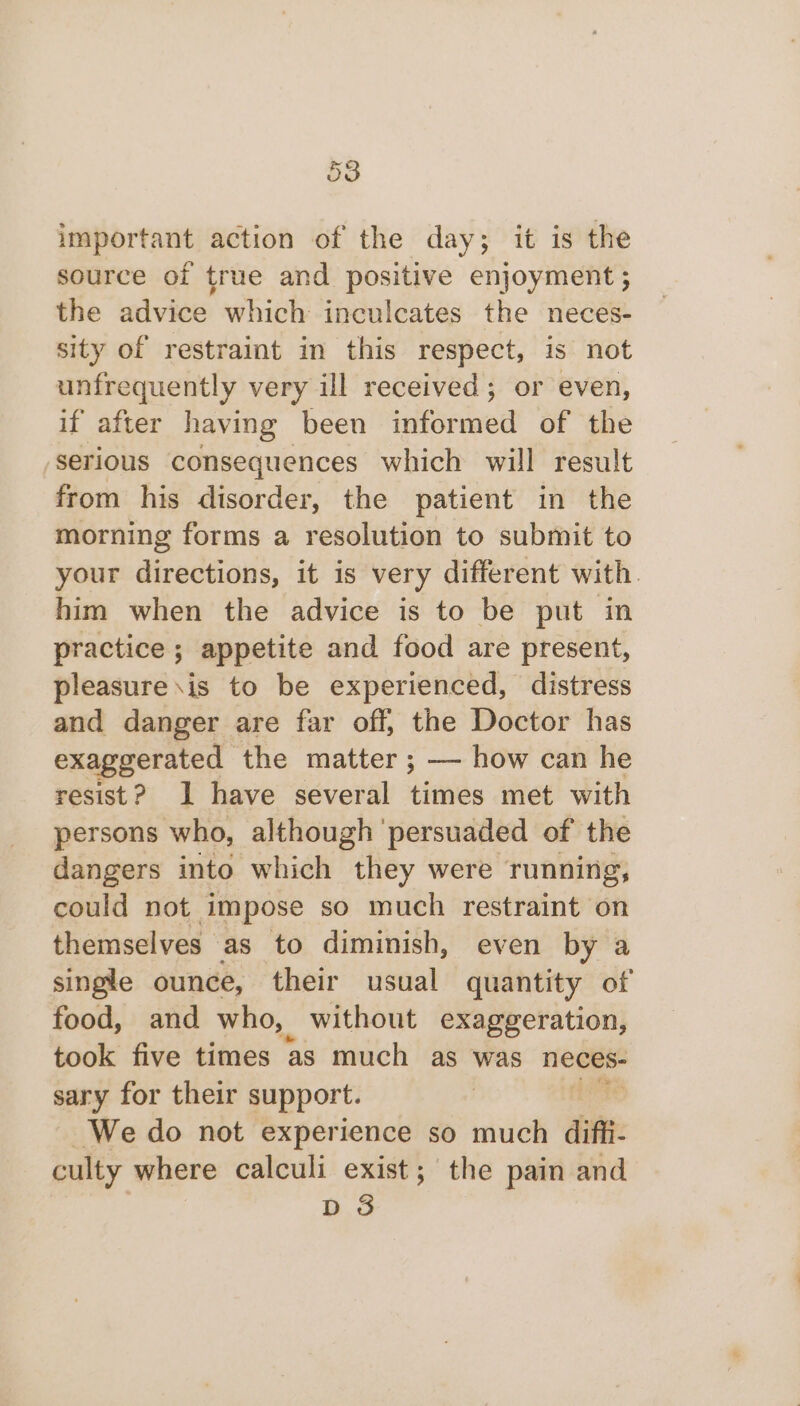 important action of the day; it is the source of true and positive enjoyment ; the advice which inculcates the neces- sity of restraint in this respect, is not unfrequently very ill received; or even, if after having been ‘ened of the serious consequences which will result from his disorder, the patient in the morning forms a resolution to submit to your directions, it is very different with. him when the advice is to be put in practice ; appetite and food are present, pleasure\is to be experienced, distress and danger are far off, the Doctor has exaggerated the matter ; — how can he resist? 1 have several times met with persons who, although persuaded of the dangers into which they were running, could not impose so much restraint on themselves as to diminish, even by a single ounce, their usual quantity of food, and who, without exaggeration, took five times as much as was neces- sary for their support. We do not experience so much ditt culty where calculi exist; the pain and D 3