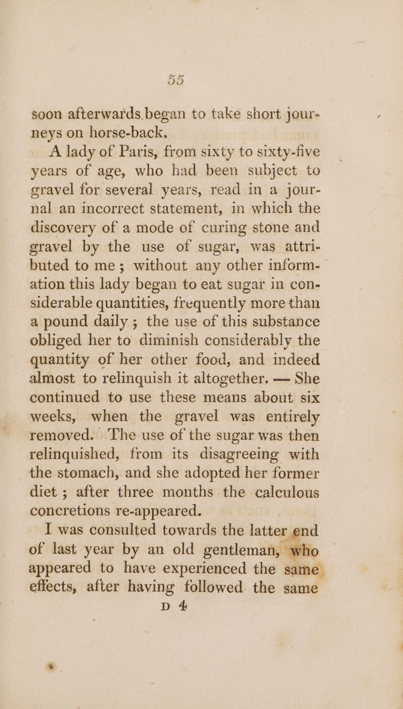 soon afterwards began to take short jour- neys on horse-back. A lady of Paris, from sixty to sixty-five years of age, who had been subject to gravel for several years, read in a jour- nal an incorrect statement, in which the discovery of a mode of curing stone and gravel by the use of sugar, was attri- buted to me; without any other inform-— ation this lady began to eat sugar in con- siderable quantities, frequently: more than a pound daily ; the use of this substance obliged her to diminish considerably the quantity of her other food, and indeed almost to relinquish it altogether. — She continued to use these means about six weeks, when the gravel was entirely removed. The use of the sugar was then relinquished, from its disagreeing with the stomach, and she adopted her former diet ; after three months the calculous concretions re-appeared. I was consulted towards the latter. end of last year by an old gentleman, who appeared to have experienced the same. effects, after having followed the same D 4