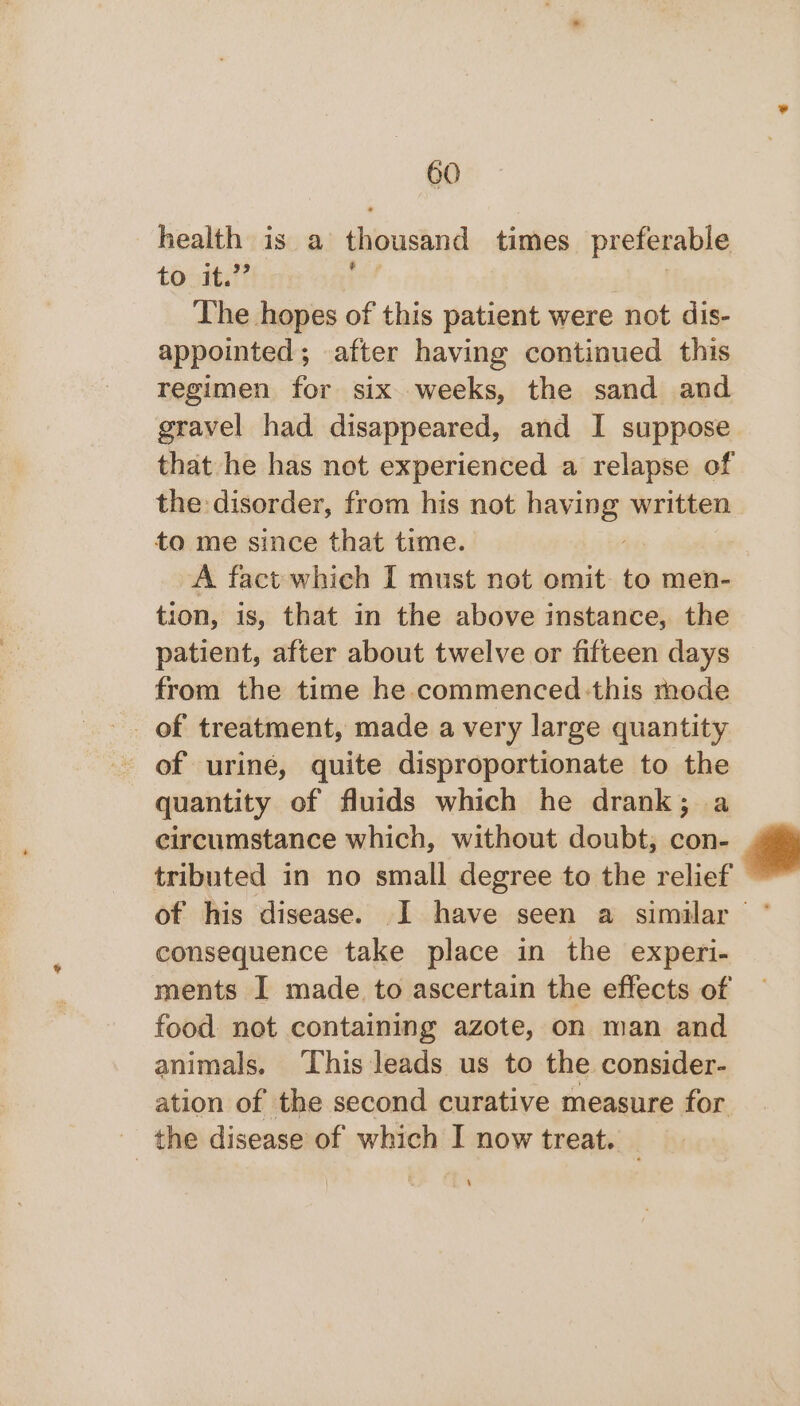 health is a thousand times preferable to it.” : | The hopes of this patient were not dis- appointed; after having continued this regimen for six weeks, the sand and gravel had disappeared, and I suppose that he has not experienced a relapse of the: disorder, from his not having written to me since that time. | A fact which I must not omit to men- tion, is, that in the above instance, the patient, after about twelve or fifteen days from the time he commenced this mode of treatment, made a very large quantity of urine, quite disproportionate to the quantity of fluids which he drank; a circumstance which, without doubt; con- tributed in no small degree to the relief consequence take place in the experi- ments I made to ascertain the effects of food not containing azote, on man and animals. ‘This leads us to the consider- ation of the second curative measure for _ the disease of which I now treat. _ ‘