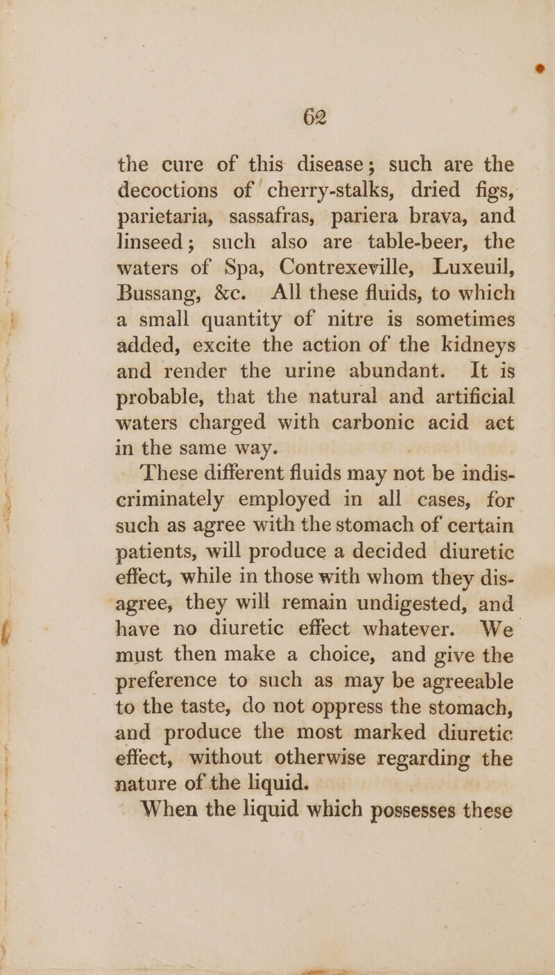 the cure of this disease; such are the decoctions of cherry-stalks, dried figs, parietaria, sassafras, pariera brava, and linseed; such also are table-beer, the waters of Spa, Contrexeville, Luxeuil, Bussang, &amp;c. All these fluids, to which a small quantity of nitre is sometimes added, excite the action of the kidneys and render the urine abundant. It is probable, that the natural and artificial waters charged with carbonic acid act in the same way. These different fluids may not be indis- criminately employed in all cases, for such as agree with the stomach of certain patients, will produce a decided diuretic effect, while in those with whom they dis- ‘agree, they will remain undigested, and have no diuretic effect whatever. We must then make a choice, and give the preference to such as may be agreeable to the taste, do not oppress the stomach, and produce the most marked diuretic effect, without otherwise regarding the nature of the liquid. ~ When the liquid which possesses these