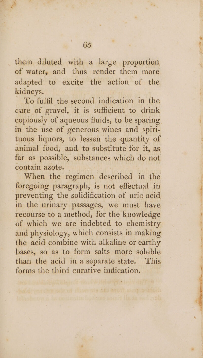 them diluted with a large proportion of water, and thus render them more adapted to excite the action of the kidneys. | To fulfil the second indication in the in the use of generous wines and spiri- tuous liquors, to lessen the quantity of animal food, and to substitute for it, as far as possible, substances which do not contain azote. When the regimen described in the foregoing paragraph, is not effectual in preventing the solidification of uric acid in the urinary passages, we must have recourse to a method, for the knowledge of which we are indebted to chemistry and physiology, which consists in making the acid combine with alkaline or earthy bases, so as to form salts more soluble than the acid in a separate state. This forms the third curative indication.