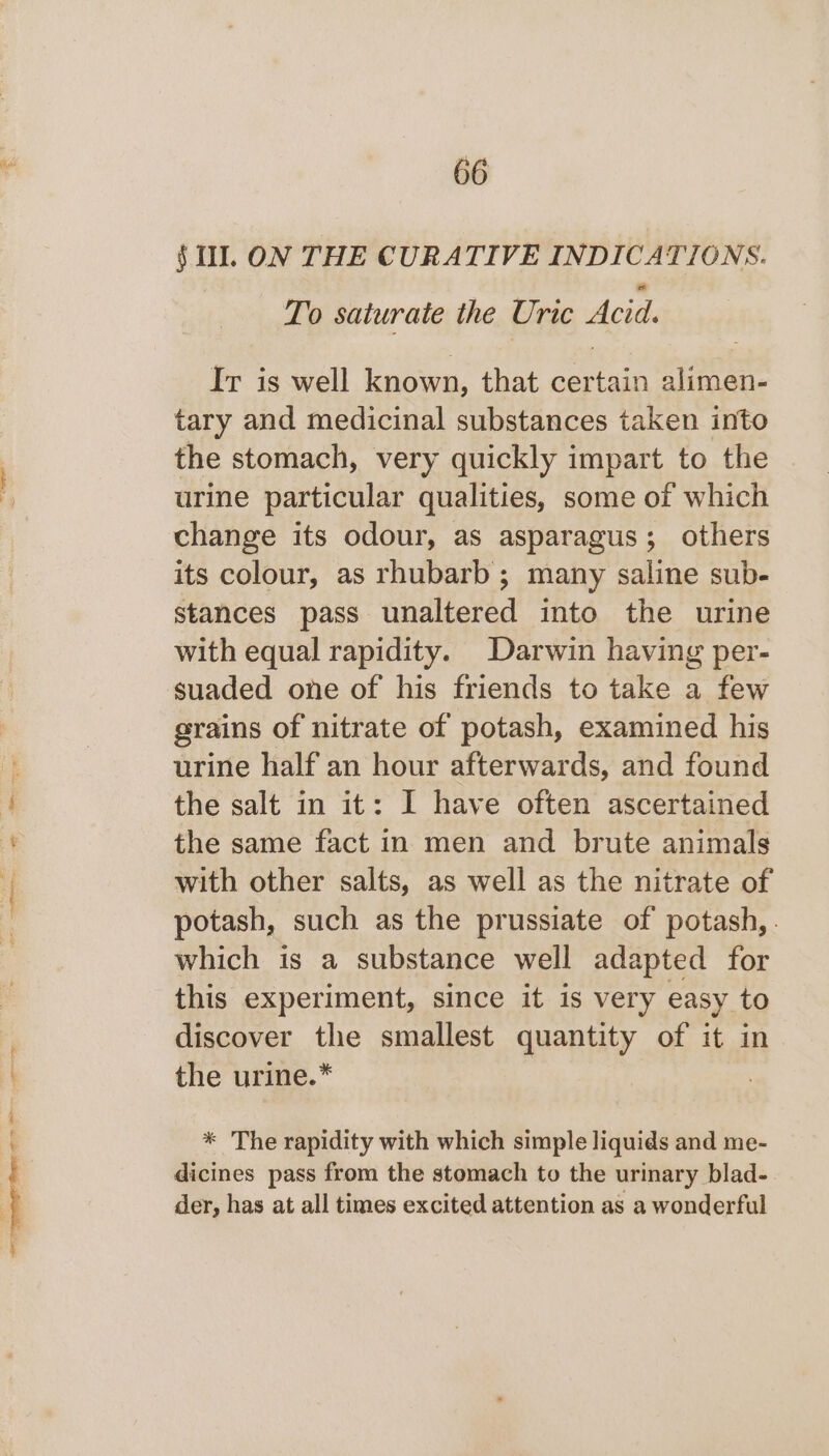 oo oem eater ae - To saturate the Uric Acid. Ir is well known, that certain alimen- tary and medicinal substances taken into the stomach, very quickly impart to the urine particular qualities, some of which change its odour, as asparagus; others its colour, as rhubarb; many saline sub- stances pass unaltered into the urine with equal rapidity. Darwin having per- suaded one of his friends to take a few grains of nitrate of potash, examined his urine half an hour afterwards, and found the salt in it: I have often ascertained the same fact in men and brute animals with other salts, as well as the nitrate of potash, such as the prussiate of potash, . which is a substance well adapted for this experiment, since it is very easy to discover the smallest quantity of it in the urine.* * The rapidity with which simple liquids and me- dicines pass from the stomach to the urinary blad- der, has at all times excited attention as a wonderful