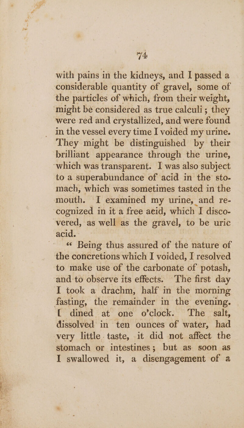 VE! with pains in the kidneys, and I passed a considerable quantity of gravel, some of the particles of which, from their weight, might be considered as true calculi; they were red and crystallized, and were found in the vessel every time I voided my urine. They might be distinguished by their brilliant appearance through the urine, ‘which was transparent. I was also subject to a superabundance of acid in the sto- mach, which was sometimes tasted in the mouth. I examined my urine, and re- cognized in it a free acid, which I disco- vered, as well as the gravel, to ae uric acid. «¢ Being thus assured of the nature of the concretions which I voided, I resolved to make use of the carbonate of potash, and-to observe its effects. The first day I took a drachm, half in the morning fasting, the remainder in the evening. [ dined at one o’clock. The salt, dissolved in ten ounces of water, had very little. taste, it did not affect the stomach or intestines; but as soon as