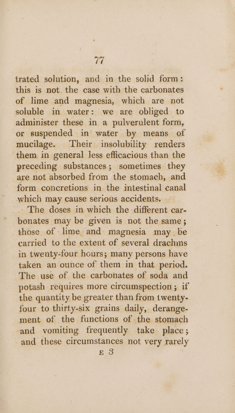 7 trated solution, and in the solid form: this is not. the case with the carbonates of lime and magnesia, which are not soluble in water: we are obliged to administer these in a pulverulent form, or suspended in water by means of mucilage. Their insolubility renders them in general less efficacious than the preceding substances; sometimes they are not absorbed from the stomach, and form concretions in the intestinal canal which may cause serious accidents. - The doses in which the different car- bonates may be given is not the same; those of lime and magnesia may be carried to the extent of several drachms in twenty-four hours; many persons have taken an ounce of them in that period. The use of the carbonates of soda and potash requires more circumspection ; if the quantity be greater than from twenty- four to thirty-six grains daily, derange- ment of the functions of the stomach and vomiting frequently take place; and these circumstances not very rarely E 3