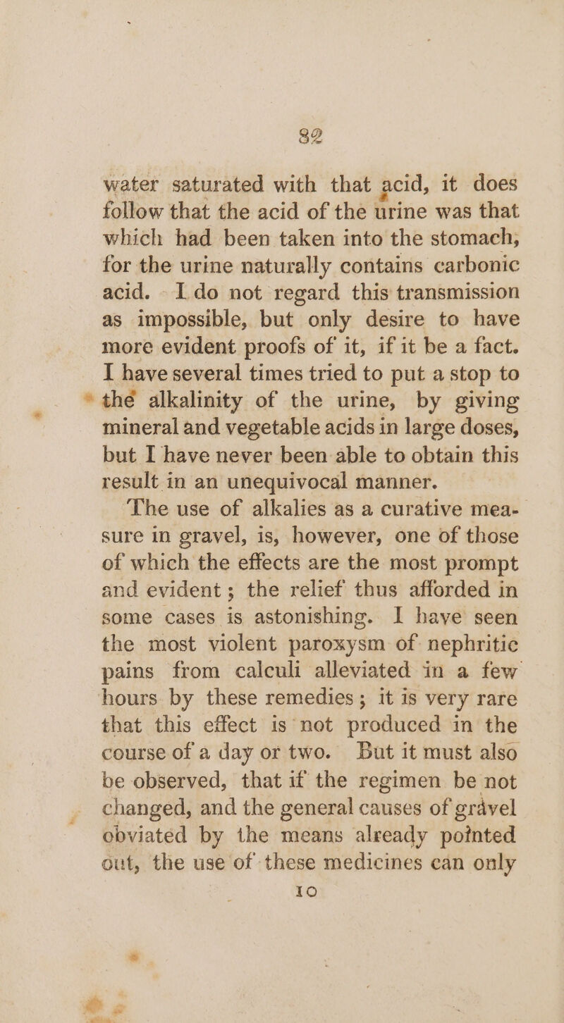 water saturated with that acid, it does follow that the acid of the urine was that which had been taken into the stomach, for the urine naturally contains carbonic acid. Ido not regard this transmission as impossible, but only desire to have more evident proofs of it, if it be a fact. I have several times tried to put a stop to * the alkalinity of the urine, by giving mineral and vegetable acids in large doses, but I have never been able to obtain this result in an unequivocal manner. ‘The use of alkalies as a curative mea- sure in gravel, is, however, one of those of which the effects are the most prompt and evident; the relief thus afforded in some cases is astonishing. I have seen the most violent paroxysm of: nephritic pains from calculi alleviated in a few hours. by these remedies ; it is very rare that this effect is not produced in the course of a day or two. But it must also be observed, that if the regimen be not changed, and the general causes of gravel obviated by the means already pointed out, the use of these medicines can only 10