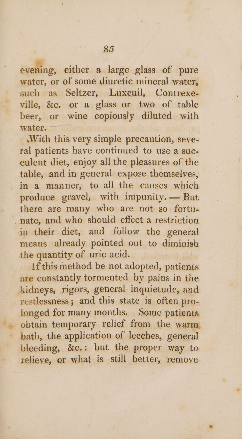 sidinas either a large glass of pure water, or of some diuretic mineral water, such as Seltzer, Luxeuil, Contrexe- ville, &amp;c. or a glass or two of table beer, or wine copiously diluted with water. _.With this very simple precaution, seve- ral patients have continued to use a suc- culent diet, enjoy all the pleasures of the table, and in general expose themselves, in a manner, to all the causes which produce gravel, with impunity. — But there are many who are not so fortu-— _nate, and who should effect a restriction in their diet, and follow the general means already pointed out to diminish the quantity of uric acid. : if this method be not adopted, patients are constantly tormented, by pains in the kidneys, rigors, general inquietude, and restlessness; and this state is often pro- longed for many months. Some patients obtain temporary relief from the warm bath, the application of leeches, general bleeding, &amp;c.: but the proper way to relieve, or what is still better, remove