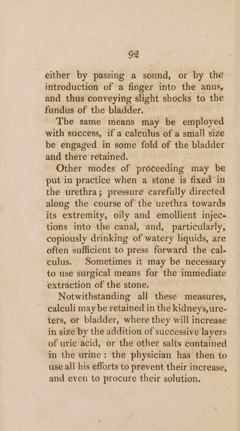 either by passing a sound, or by the introduction of a finger into the anus, and thus conveying slight shocks to the fundus of the bladder. | The same means may be employed with success, if a calculus of a small size be engaged in some fold of the bladder and there retained. Other modes of proceeding may be put in practice when a stone is fixed in the urethra; pressure carefully directed along the course of the urethra towards its extremity, oily and emollient injec- tions into the canal, and, particularly, copiously drinking of watery liquids, are often sufficient to press forward the cal- culus. Sometimes it may be necessary to use surgical means for the immediate extraction of the stone. Notwithstanding all these measures, calculi may be retained in the kidneys, ure- ters, or bladder, where they will increase in size by the addition of successive layers of uric acid, or the other salts contained in the urine: the physician has then to use all his efforts to prevent their increase, and even to procure their solution.