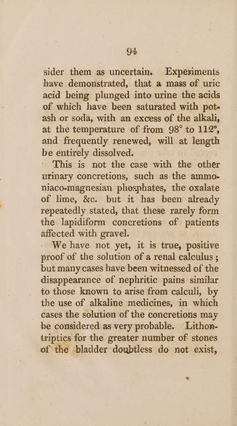 sider them as uncertain. Experiments have demonstrated, that a mass of uric acid being plunged into urine the acids of which have been saturated with pot- ash or soda, with an excess of the alkali, at the temperature of from 98° to 112°, and frequently renewed, will at length be entirely dissolved. | re This is not the case with the othe urinary concretions, such as the ammo- niaco-magnesian phosphates, the oxalate of lime, &amp;c. but it has been already repeatedly stated, that these rarely form the lapidiform concretions of patients affected with gravel. We have not yet, it is true, positive proof of the solution of a renal calculus ; but many cases have been witnessed of the disappearance of nephritic pains similar to those known to arise from calculi, by the use of alkaline medicines, in which cases the solution of the concretions may be considered as very probable. Lithon- iriptics for the greater number of stones of the bladder doubtless do not exist,