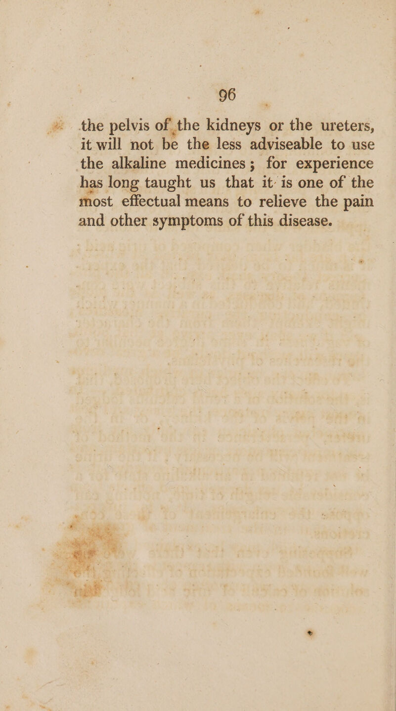 . the pelvis of the kidneys or the ureters, it will not be the less adviseable to use the alkaline medicines; for experience has long taught us that it is one of the most effectual means to relieve the pain and other symptoms of this disease.