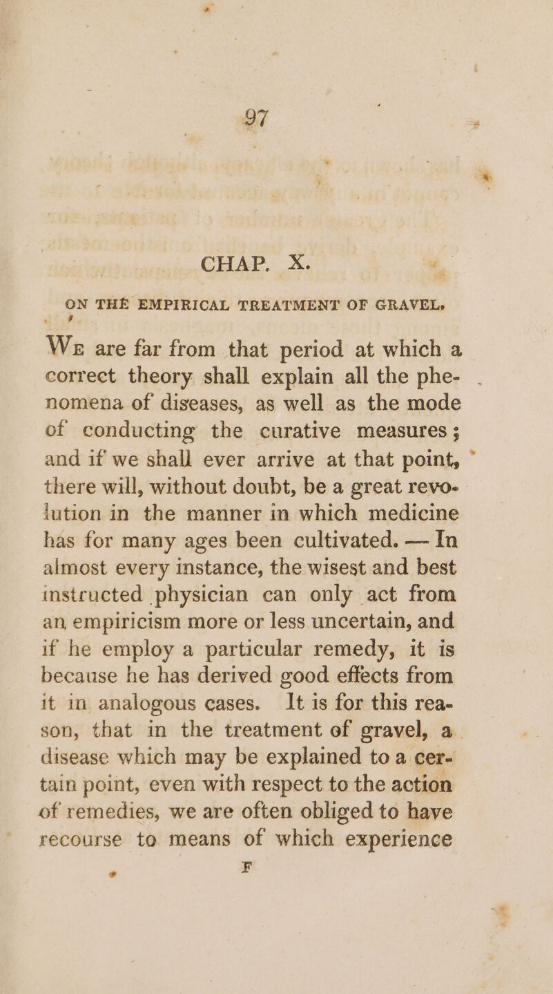 CHAP. X. Me THE EMPIRICAL TREATMENT OF GRAVEL, We are far from that period at which a correct theory shall explain all the phe- nomena of diseases, as well as the mode of conducting the curative measures ; and if we shall ever arrive at that point, there will, without doubt, be a great revo- lution in the manner in which medicine has for many ages been cultivated. — In almost every instance, the wisest and best instructed physician can only act from an, empiricism more or less uncertain, and if he employ a particular remedy, it is because he has derived good effects from it in analogous cases. It is for this rea- disease which may be explained to a cer- tain point, even with respect to the action of remedies, we are often obliged to have recourse to means of which experience F ? v