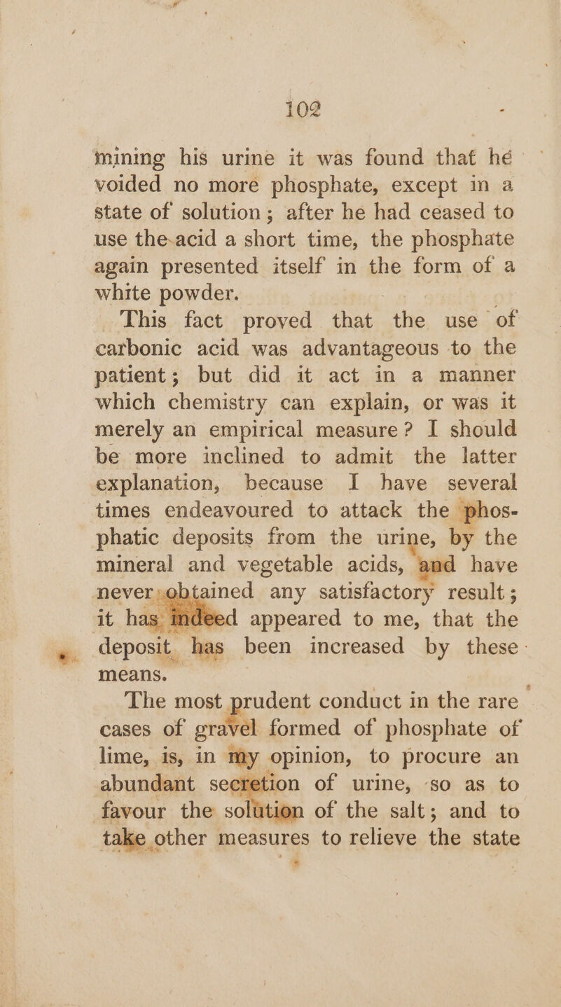 . mining his urine it was found that hé voided no more phosphate, except m a state of solution; after he had ceased to use the-acid a short time, the phosphate again presented itself in the form of a white powder. This fact proved eae the use of carbonic acid was advantageous to the patient; but did it act in a manner which chemistry can explain, or was it merely an empirical measure? I should be more inclined to admit the latter explanation, because I have several times endeavoured to attack the phos- phatic deposits from the urine, by the mineral and vegetable acids, and have | appeared to me, that he deposit. has been increased by these: means. The most prudent conduct in the rare cases of gra\ el formed of phosphate of lime, is, in my opinion, to procure an abundant sec ion of urine, so as to favour the soli tion of the salt; and to take « other measures to relieve ne state