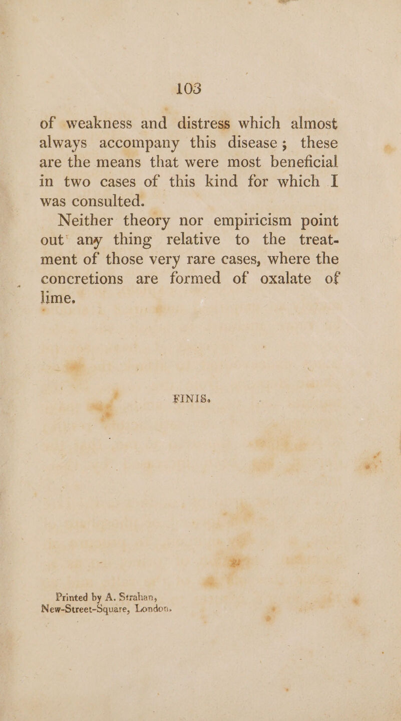 of weakness and distress which almost always accompany this disease; these are the means that were most beneficial in two cases of this kind for which I was consulted. Neither theory nor empiricism point out’ any thing relative to the treat- ment of those very rare cases, where the concretions are formed of oxalate of lime, # _ KINIS, Printed by A. Strahan, New-Street-Square, London, ‘