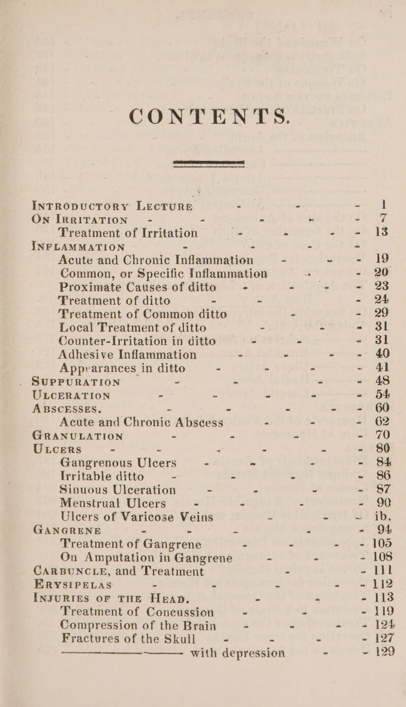 CONTENTS. INTRODUCTORY LECTURE - - ne On IRRITATION - - - - o @ Treatment of Irritation - - - = 13 INFLAMMATION - . - &gt; Acute and Chronic Inflammation = teri? 19 Common, or Specific Inflammation - - 20 Proximate Causes of ditto - - _ - 23 Treatment of ditto - - - Treatment of Common ditto - - 29 Local Treatment of ditto - - - 3i Counter-Irritation in ditto - - - 3l Adhesive Inflammation - - - - 40 Appearances in ditto - - - - Al . SUPPURATION - - * - 48 ULcERATION - - “ - = 64 ABSCESSES. 2 - - - - 60 Acute and Chronic Abscess - - + 62 GRANULATION - - 3 o! ZO ULcers - = ‘ ; m - 80 Gangrenous Ulcers - - - - 84 Irritable ditto - - i - 86 Sinuous Ulceration - ° - - 87 Menstrual Ulcers - - i. - 90 Uleers of Varicose Veins S = aD, GANGRENE - « z i - O94 Treatment of Gangrene - - om hs. FOS On Amputation in Gangrene - - - 108 CARBUNCLE, and Treatment - - iil ERYSIPELAS - E ’ art? FQ INJURIES OF THE Heap. - « - 113 Treatment of Concussion - - - 119 Compression of the Brain - - - - 124 Fractures of the Skull - 2 - - 127 with depression - ~ 129