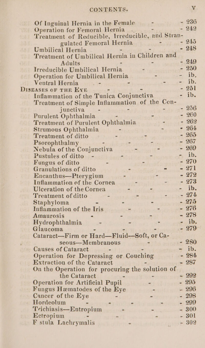 Umbilical Hernia Adults Ventral Hernia _- DISEASES OF THE E¥E junctiva - Purulent Ophthalmia Strumous Ophthalmia Treatment of ditto Psorophtbalmy . Pustules of ditto - Fungus of ditto Granulations of ditto Encanthus—Pterygium Ulceration of the Cornea Treatment of ditto Staphyloma Inflammation of the Iris Amaurosis - Hydrophthalmia - Glaucoma Causes of Cataract the Cataract Cancer of the Eye Hordeolum - Trichiasis—Entropium Ectropium - F stula Lachrymalis - ems Ff “tf ot gh? te abr &lt;3