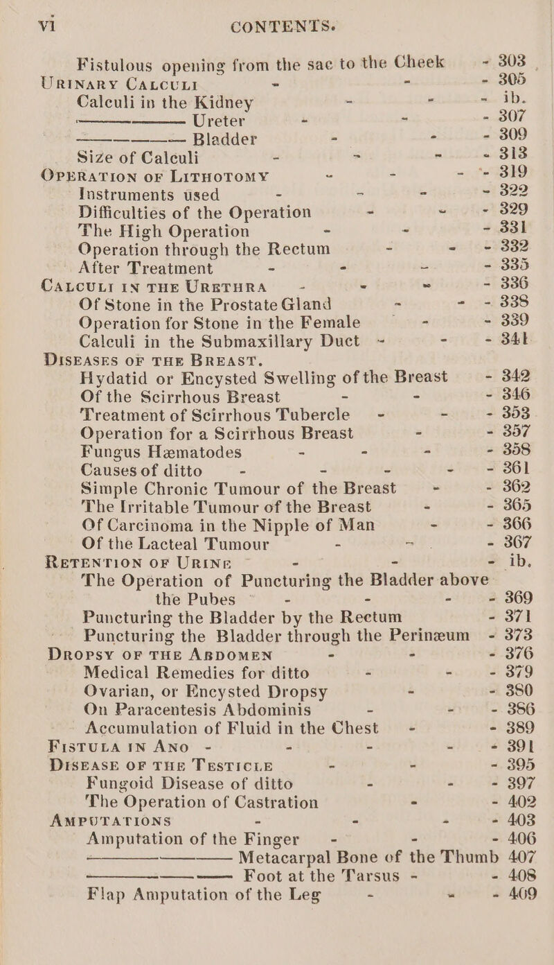 Fistulous opening from the sae to the Cheek ~ 303 Urinary CaLcuni - “s - 305 cto in the Kidney se . - ib. Ureter -  - 307 ———~— Bladder m= é - 309 Size of Calculi - - . - 313 OPERATION oF LITHOTOMY . - it GSH Instruments used = = ~ 322 Difficulties of the Operation - ~ + 829 The High Operation = 2 - 331 Operation through the Rectum - - - 332 After Treatment - = = - 335 CaLcuLr in THE URETHRA - - ~ - 336 Of Stone in the Prostate Gland - - - 338 Operation for Stone inthe Female —- - 339 Calculi in the Submaxillary Duct ~ - - 341 DISEASES OF THE BREAST. Hydatid or Encysted Swelling of the Breast - 342 Of the Scirrhous Breast - - - 346 Treatment of Scirrhous Tubercle - - - 353 Operation for a Scirrhous Breast - - 357 Fungus Hematodes - - ” - 358 Causesof ditto - - - - - 861 Simple Chronic Tumour of the Breast - - 362 The Irritable Tumour of the Breast ~ - 365 Of Carcinoma in the Nipple of Man - - 366 Of the Lacteal Tumour - ke - 367 RETENTION OF URINE ib. The Operation of Puncturing the Bladder eate! the Pubes - - - 369 Puncturing the Bladder by the Reetum - 371 Puncturing the Bladder through the Perineum - 373 Dropsy OF THE ABDOMEN - - - 376 Medical Remedies for ditto - - - 379 Ovarian, or Encysted Dropsy - - 380 On Paracentesis Abdominis - - - 356 - Accumulation of Fluid in the Chest = - - 389 Fistuta in Ano - - - - - 391 DISEASE OF THE TESTICLE - - - 395 Fungoid Disease of ditto - - - 397 The Operation of Castration - - 402 AMPUTATIONS - - - - 403 Amputation of the Finger = - - 406 a Metacarpal Bone of the Thumb 407 —_——_-—- Foot at the Tarsus - - 408 Flap Amputation of the Leg - - - 409