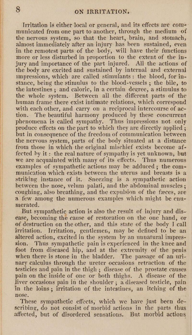 Irritation is either local or general, and its effects are come- municated from one part to another, through the medium of the nervous system, so that the heart, brain, and stomach, almost immediately after an injury has been sustained, even in the remotest parts of the body, will have their functions more or less disturbed in proportion to the extent of the in- jury and importance of the part injured. All the actions of the body are excited and sustained by internal and external impressions, which are called stimulants: the blood, for in- stance, being the stimulus to the blood-vessels ; the bile, to the intestines ; and caloric, in a certain degree, a stimulus to the whole system. Between all the different parts of the hnman frame there exist intimate relations, which correspond with each other, and carry on a reciprocal intercourse of ac- tion.. The beautiful harmony produced by these concurrent phenomena is called sympathy. Thus impressions not only produce effects on the part to which they are directly applied ; but in consequence of the freedom of communication between the nervous system, parts of the body situated at a distance from those in which the original mischief exists become af- fected by it: the real nature of sympathy is yet unknown, but we are acquainted with many of its effects. Thus numerous examples of sympathetic actions may be adduced; the com- munication which exists between the uterus and breasts is a striking instance of it. Sneezing is a sympathetic action between the nose, velum palati, and the abdominal muscles ; coughing, also breathing, and the expulsion of the feces, are a few among the numerous examples which might be enu- merated. But sympathetic action is also the result of injury and dis- ease, becoming the cause of restoration on the one hand, or of destruction on the other, and this state of the body I call irritation. Irritation, gentlemen, may be defined to be an altered action, excited in the system by an unnatural impres- sion. ‘Thus sympathetic pain is experienced in the knee and foot from diseased hip, and at the extremity of the penis when there is stone in the bladder. The passage of an uri- nary calculus through the ureter occasions retraction of the testicles and pain in the thigh ; disease of the prostate causes pain on the inside of one or both thighs. A disease of the liver occasions pain in the shoulder ; a diseased testicle, pain in the loins; irritation of the intestines, an itching of the nose. These sympathetic effects, which we have just been de- scribing, do not consist of morbid actions in the parts thus affected, but of disordered sensations. But morbid actions