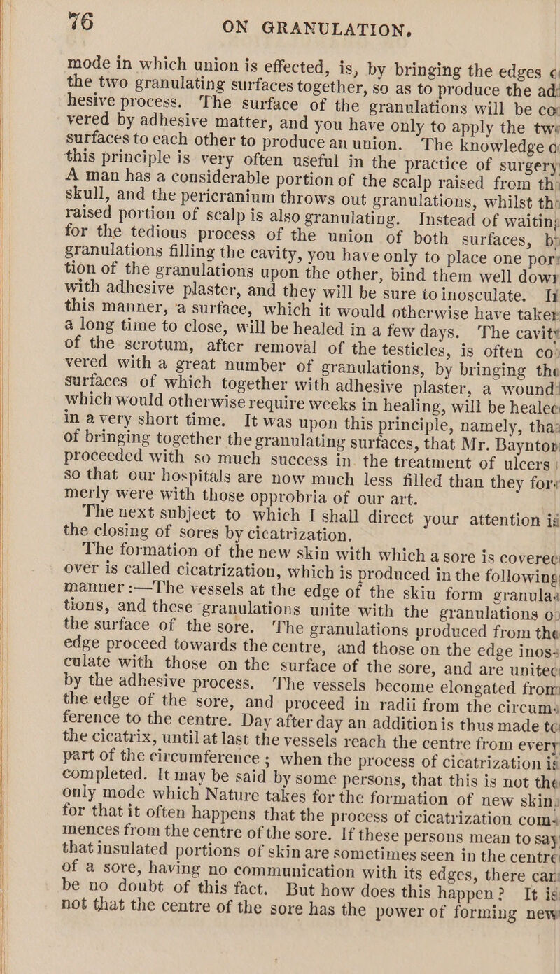 mode in which union is effected, is , by bringing the edges « the two granulating surfaces together, so as to produce the ad: hesive process. The surface of the granulations will be co: vered by adhesive matter, and you have only to apply the twe surfaces to each other to produce an union. The knowledge o this principle is very often useful in the practice of surgery A man has a considerable portion of the scalp raised from th: skull, and the pericranium throws out granulations, whilst th: raised portion of scalp is also granulating. Instead of waitin; for the tedious process of the union of both surfaces, bs granulations filling the cavity, you have only to place one por: tion of the granulations upon the other, bind them well dow1 with adhesive plaster, and they will be sure toinosculate. Ii this manner, ‘a surface, which it would otherwise have taker a long time to close, will be healed in a few days. The cavity of the scrotum, after removal of the testicles, is often co: vered with a great number of granulations, by bringing the surfaces of which together with adhesive plaster, a wound! which would otherwise require weeks in healing, will be healee in avery short time. It was upon this principle, namely, tha: of bringing together the granulating surfaces, that Mr. Bayntor proceeded with so much success in. the treatment of ulcers | so that our hospitals are now much less filled than they fory merly were with those opprobria of our art. The next subject to which I shall direct your attention ig the closing of sores by cicatrization. The formation of the new skin with which a sore is coverec: over is called cicatrization, which is produced in the following: manner :—The vessels at the edge of the skin form granulaa tions, and these granulations unite with the granulations 0: the surface of the sore. The granulations produced from the edge proceed towards the centre, and those on the edge inos+ culate with those on the surface of the sore, and are unitec by the adhesive process. ‘The vessels become elongated from the edge of the sore, and proceed in radii from the circums ference to the centre. Day after day an addition is thus made te the cicatrix, until at last the vessels reach the centre from every part of the circumference ; when the process of cicatrization is completed. It may be said by some persons, that this is not the only mode which Nature takes for the formation of new skin) for that it often happens that the process of cicatrization com- mences from the centre of the sore. If these persons mean to say that insulated portions of skin are sometimes seen in the centre of a sore, having no communication with its edges, there car’ be no doubt of this fact. But how does this happen? It is not that the centre of the sore has the power of forming new