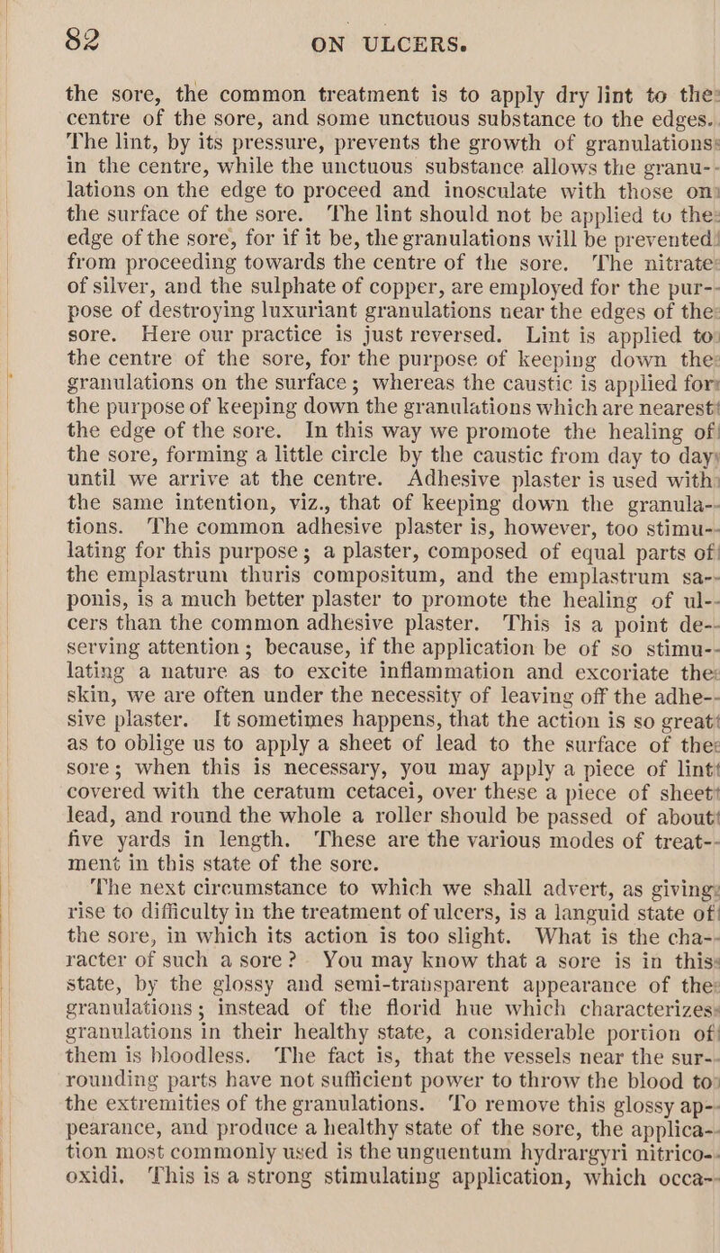 the sore, the common treatment is to apply dry lint to the: centre of the sore, and some unctuous substance to the edges.. The lint, by its pressure, prevents the growth of granulations: in the centre, while the unctuous substance allows the granu-- lations on the edge to proceed and inosculate with those on) the surface of the sore. The lint should not be applied to the: edge of the sore, for if it be, the granulations will be prevented! from proceeding towards the centre of the sore. The nitrate: of silver, and the sulphate of copper, are employed for the pur-- pose of destroying luxuriant granulations near the edges of the: sore. Here our practice is just reversed. Lint is applied to» the centre of the sore, for the purpose of keeping down the: granulations on the surface; whereas the caustic is applied for the purpose of keeping down the granulations which are nearest’ the edge of the sore. In this way we promote the healing of! the sore, forming a little circle by the caustic from day to day; until we arrive at the centre. Adhesive plaster is used with: the same intention, viz., that of keeping down the granula-- tions. The common adhesive plaster is, however, too stimu-- lating for this purpose; a plaster, composed of equal parts of! the emplastrum thuris compositum, and the emplastrum sa-- ponis, is a much better plaster to promote the healing of ul-- cers than the common adhesive plaster. This is a point de-- serving attention ; because, if the application be of so stimu-- lating a nature as to excite inflammation and excoriate the: skin, we are often under the necessity of leaving off the adhe-- sive plaster. It sometimes happens, that the action is so great‘ as to oblige us to apply a sheet of lead to the surface of thes sore; when this is necessary, you may apply a piece of lint covered with the ceratum cetacei, over these a piece of sheet? lead, and round the whole a roller should be passed of about‘ five yards in length. ‘These are the various modes of treat-- ment in this state of the sore. The next circumstance to which we shall advert, as giving: rise to difficulty in the treatment of ulcers, is a languid state of! the sore, in which its action is too slight. What is the cha-- racter of such a sore? You may know that a sore is in thiss state, by the glossy and semi-transparent appearance of the: granulations ; instead of the florid hue which characterizes» granulations in their healthy state, a considerable portion of: them is bloodless. The fact is, that the vessels near the sur-- rounding parts have not sufficient power to throw the blood to» the extremities of the granulations. ‘To remove this glossy ap-- pearance, and produce a healthy state of the sore, the applica-- tion most commonly used is the unguentum hydrargyri nitrico-- oxidi, This isa strong stimulating application, which occa--