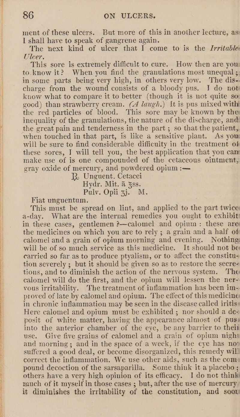 ment of these ulcers. But more of this in another lecture, as I shall have to speak of gangrene again. The next kind of ulcer that I come to is the Irritable! Ulcer, This sore is extremely difficult to cure. How then are you: to.know it? When you find the granulations most unequal ;: in some parts being very high, in others very low. The dis-. charge from the wound consists of a bloody pus. J do not know what to compare it to better (though it is not quite sor good) than strawberry cream. (4 laugh.) It is pus mixed with the red particles of blood. This sore may be known by the inequality of the granulations, the nature of the discharge, and! the great pain and tenderness in the part ; so that the patient, will be sure to find considerable difficulty in the treatment of these sores, J will tell you, the best application that you cam make use of is one compounded of the cetaceous ointment, gray oxide of mercury, and powdered opium :— 2 Unguent. Cetacei Hydr. Mit. a 3ss. Pulv. Opii 3j. M. Fiat unguentum. This must be spread on lint, and applied to the part twice a-day. What are the internal remedies you ought to exhibit: in these cases, gentlemen ?—calomel and opium: these are’ the medicines on which you are to rely ; a grain and a half of calomel and a grain of opium morning and evening. Nothing; will be of so much service as this medicine. It should not be carried so far as to produce ptyalism, or to affect the constitu- tion severely ; but it should be given so as to restore the secre tions, and to diminish the action of the nervous system. The calomel will do the first, and the opium will lessen the ner-~. vous irritability. The treatment of inflammation has been im-. proved of late by calomel and opium. The effect of this medicine in chronic inflammation may be seen in the disease called iritiss Here calomel and opium must be exhibited ; nor should a de+ posit of white matter, having the appearance almost of puss into the anterior chamber of the eye, be any barrier to theit use. Give five grains of calomel and a grain of opium night and morning; and in the space of a week, if the eye has nop suffered a good deal, or become disorganized, this remedy wil! correct the inflammation. We use other aids, such as the coms pound decoction of the sarsaparilla. Some think it a placebo ; others have a very high opinion of its efficacy. I do not think! much of it myself in those cases ; but, after the use of mercury, it diminishes the irritability of the constitution, and soaw