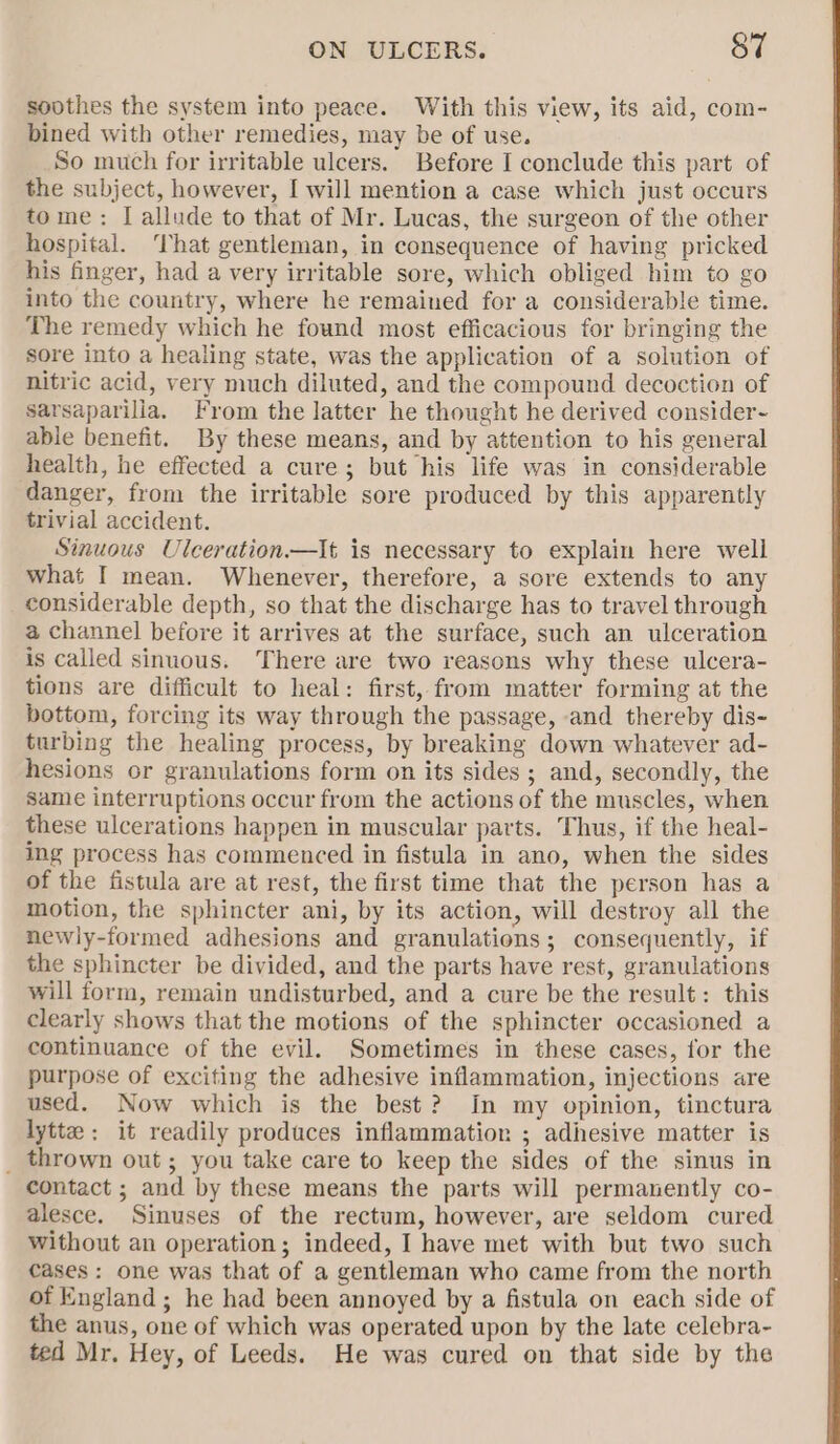 soothes the system into peace. With this view, its aid, com- bined with other remedies, may be of use. So much for irritable ulcers. Before I conclude this part of the subject, however, I will mention a case which just occurs tome: I allude to that of Mr. Lucas, the surgeon of the other hospital. That gentleman, in consequence of having pricked his finger, had a very irritable sore, which obliged him to go into the country, where he remained for a considerable time. The remedy which he found most efficacious for bringing the sore into a healing state, was the application of a solution of nitric acid, very much diluted, and the compound decoction of sarsaparilla. From the latter he thought he derived consider- able benefit. By these means, and by attention to his general health, he effected a cure; but his life was in considerable danger, from the irritable sore produced by this apparently trivial accident. Sinuous Ulceration—It is necessary to explain here well what I mean. Whenever, therefore, a sore extends to any considerable depth, so that the discharge has to travel through a channel before it arrives at the surface, such an ulceration is called sinuous. There are two reasons why these ulcera- tions are difficult to heal: first, from matter forming at the bottom, forcing its way through the passage, and thereby dis- turbing the healing process, by breaking down whatever ad- hesions or granulations form on its sides; and, secondly, the Same interruptions occur from the actions of the muscles, when these ulcerations happen in muscular parts. Thus, if the heal- ing process has commenced in fistula in ano, when the sides of the fistula are at rest, the first time that the person has a motion, the sphincter ani, by its action, will destroy all the newly-formed adhesions and granulations; consequently, if the sphincter be divided, and the parts have rest, granulations will form, remain undisturbed, and a cure be the result: this clearly shows that the motions of the sphincter occasioned a continuance of the evil. Sometimes in these cases, for the purpose of exciting the adhesive inflammation, injections are used. Now which is the best? In my opinion, tinctura lytte: it readily produces inflammation ; adhesive matter is _ thrown out; you take care to keep the sides of the sinus in contact ; and by these means the parts will permanently co- alesce. Sinuses of the rectum, however, are seldom cured Without an operation; indeed, I have met with but two such cases: one was that of a gentleman who came from the north of England ; he had been annoyed by a fistula on each side of the anus, one of which was operated upon by the late celebra- ted Mr. Hey, of Leeds. He was cured on that side by the