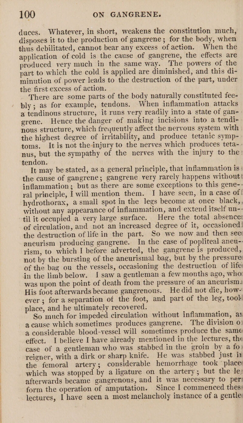 duces. Whatever, in short, weakens the constitution much, disposes it to the production of gangrene; for the body, when thus debilitated, cannot bear any excess of action. When the application of cold is the cause of gangrene, the effects are produced very much in the same way. The powers of the part to which the cold is applied are diminished, and this di- minution of power leads to the destruction of the part, under the first excess of action. There are some parts of the body naturally constituted fee- bly; as for example, tendons. When inflammation attacks a tendinous structure, it runs very readily into a state of gan- grene. Hence the danger of making incisions into a tendi- nous structure, which frequently affect the nervous system with the highest degree of irritability, and produce tetanic symp- toms. It is not the injury to the nerves which produces teta-. nus, but the sympathy of the nerves with the injury to the tendon. It may be stated, as a general principle, that inflammation is: the cause of gangrene; gangrene yrery rarely happens without! inflammation; but as there are some exceptions to this gene-- ral principle, I will mention them. I have seen, in a case of | hydrothorax, a small spot in the legs become at once black,, without any appearance of inflammation, and extend itself un-- til it occupied a very large surface. Here the total absences of circulation, and not an increased degree of it, occasioned! the destruction of life in the part. So we now and then see aneurism producing gangrene. In the case of popliteal aneu-. rism, to which I before adverted, the gangrene is produced, not by the bursting of the aneurismal bag, but by the pressure: of the bag ou the vessels, occasioning the destruction of life: in the limb below. I saw a gentleman a few months ago, wha: was upon the point of death from the pressure of an aneurism, His foot afterwards became gangrenous. Hedid not die, how~ ever ; for a separation of the foot, and part of the leg, took! place, and he ultimately recovered. So much for impeded circulation without inflammation, as a cause which sometimes produces gangrene. The division 0: a considerable blood-vessel will sometimes produce the same effect. I believe I have already mentioned in the lectures, the case of a gentleman who was stabbed in the groin by a fo) reigner, with a dirk or sharp knife. He was stabbed just ix the femoral artery; considerable hemorrhage took ‘place which was stopped by a ligature on the artery; but the le: afterwards became gangrenous, and it was necessary to per form the operation of amputation. Since I commenced thes: lectures, I have seen a most melancholy instance of a gentle