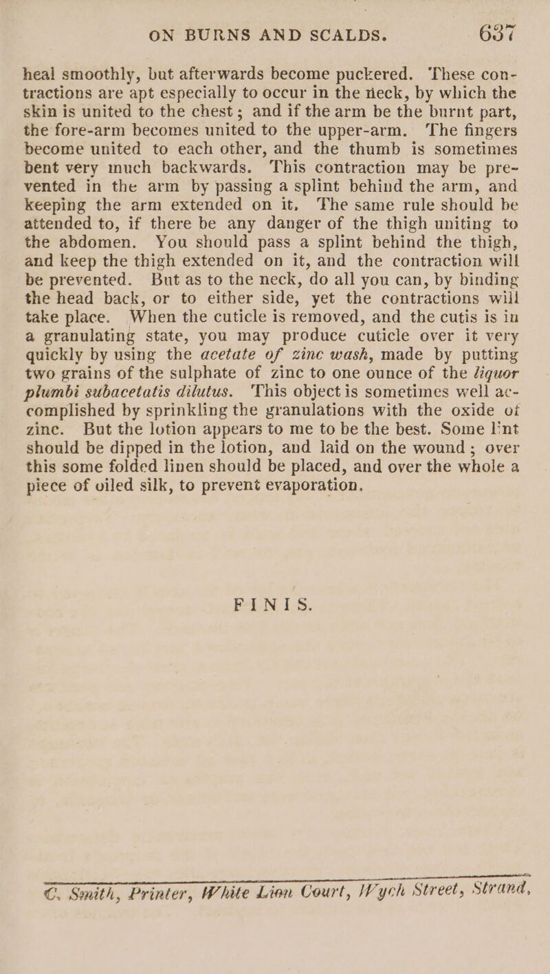 heal smoothly, but afterwards become puckered. ‘These con- tractions are apt especially to occur in the rieck, by which the skin is united to the chest; and if the arm be the burnt part, the fore-arm becomes united to the upper-arm. ‘The fingers become united to each other, and the thumb is sometimes bent very much backwards. This contraction may be pre~- vented in the arm by passing a splint behind the arm, and keeping the arm extended on it, The same rule should be attended to, if there be any danger of the thigh uniting to the abdomen. You should pass a splint behind the thigh, and keep the thigh extended on it, and the contraction will be prevented. But as to the neck, do all you can, by binding the head back, or to either side, yet the contractions will take place. When the cuticle is removed, and the cutis is in a granulating state, you may produce cuticle over it very quickly by using the acetate of zinc wash, made by putting two grains of the sulphate of zinc to one ounce of the diguor plumbi subacetatis dilutus. ‘This object is sometimes well ac- complished by sprinkling the zranulations with the oxide oi zine. But the lotion appears to me to be the best. Some lint should be dipped in the lotion, and laid on the wound ; over this some folded linen should be placed, and over the whole a piece of viled silk, to prevent evaporation, Pei, 18. ee EET aan] POWTUMET EET TTT ee C. Smith, Printer, White Lion Court, Vych Street, St and,