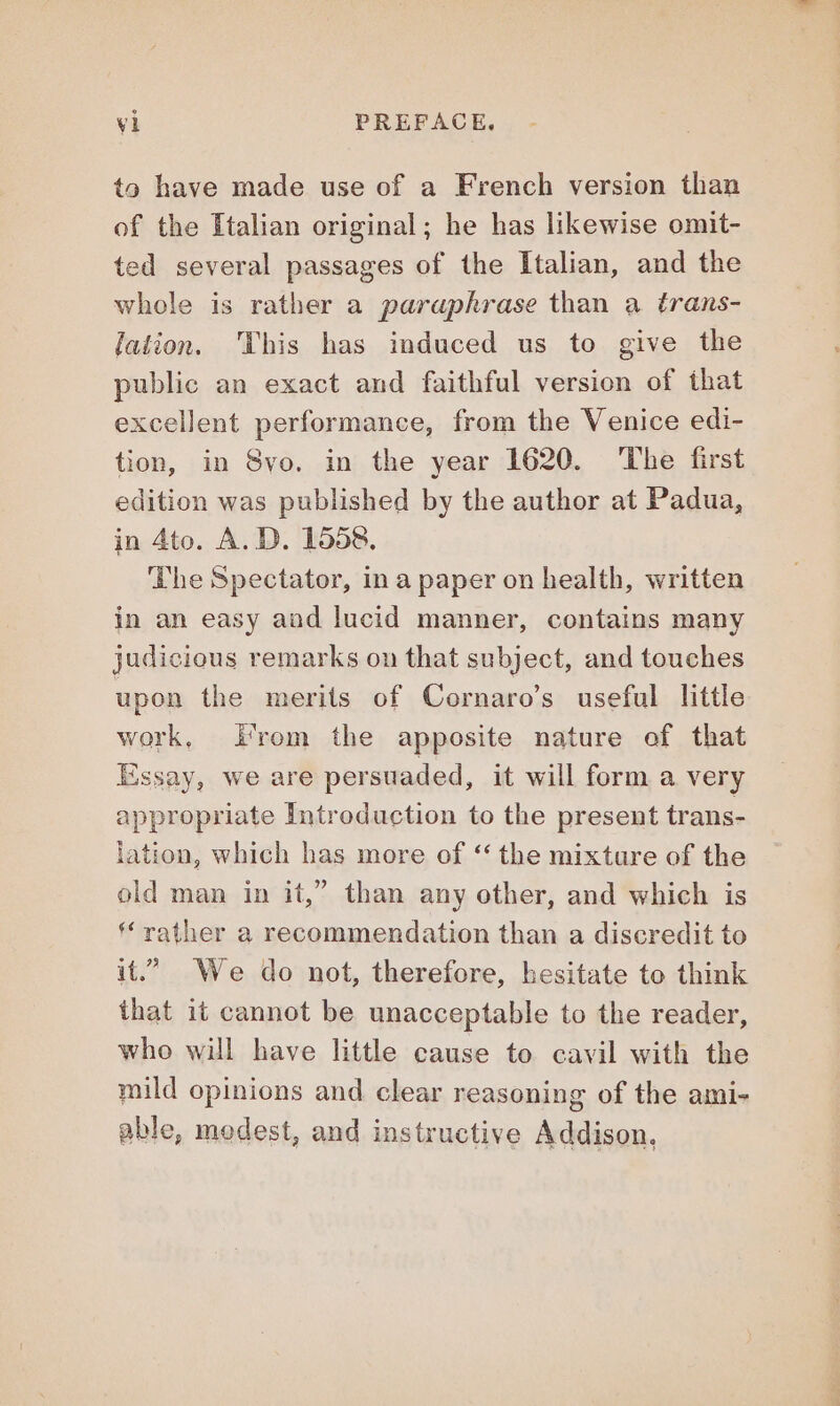 to have made use of a French version than of the Italian original; he has likewise omit- ted several passages of the Italian, and the whole is rather a paraphrase than a trans- lation. This has induced us to give the public an exact and faithful version of that excellent performance, from the Venice edi- tion, in Svo. in the year 1620. The first edition was published by the author at Padua, in 4to. A. D. 1558. ‘The Spectator, in a paper on health, written in an easy and lucid manner, contains many judicious remarks on that subject, and touches upon the merits of Cornaro’s useful little work, Prom the apposite nature of that Essay, we are persuaded, it will form a very appropriate Introduction to the present trans- lation, which has more of ‘ the mixture of the old man in it,” than any other, and which is ‘rather a recommendation than a discredit to it.” We do not, therefore, hesitate to think that it cannot be unacceptable to the reader, who will have little cause to cavil with the mild opinions and clear reasoning of the ami- able, modest, and instructive Addison,