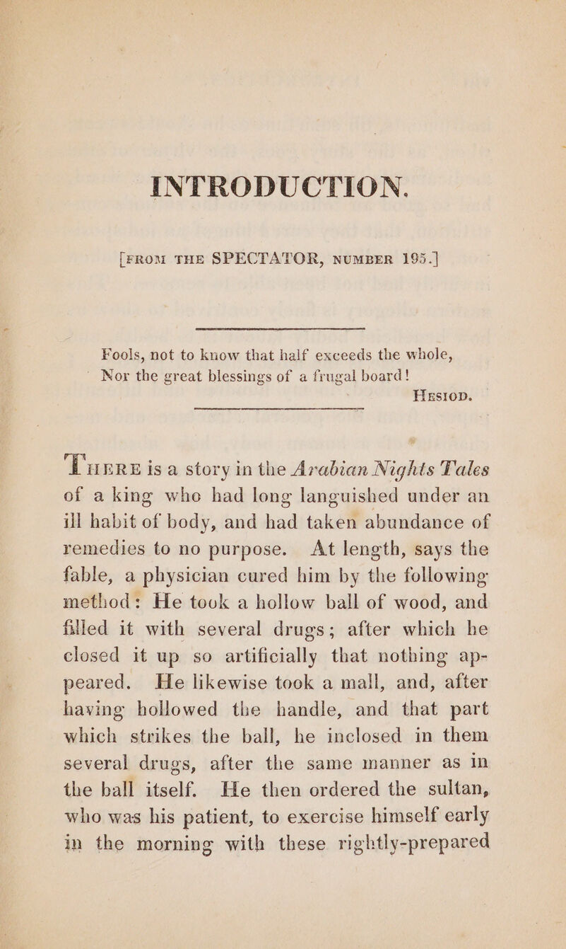 INTRODUCTION. [FROM THE SPECTATOR, NUMBER 195.] Fools, not to know that half exceeds the whole, ‘Nor the great blessings of a frugal board! HesIoDn. T'urrerisa story in the Arabian Nights Tales of aking whe had long languished under an ill habit of body, and had taken abundance of remedies to no purpose. At length, says the fable, a physician cured him by the following method: He took a hollow ball of wood, and filled it with several drugs; after which he closed it up so artificially that nothing ap- peared. He likewise took a mall, and, after having hollowed the handle, and that part which strikes the ball, he inclosed in them several drugs, after the same manner as in the ball itself. He then ordered the sultan, who was his patient, to exercise himself early in the morning with these rightly-prepared