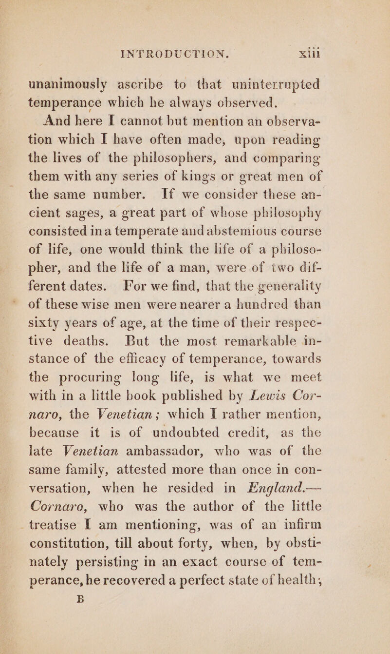 unanimously ascribe to that uninterrupted temperance which he always observed. And here I cannot but mention an observa- tion which I have often made, upon reading the lives of the philosophers, and comparing them with any series of kings or great men of the same number. If we consider these an- cient sages, a great part of whose philosophy consisted ina temperate and abstemious course of life, one would think the life of a philoso- pher, and the life of a man, were of two dif- ferent dates. For we find, that the generality of these wise men were nearer a hundred than sixty years of age, at the time of their respec- tive deaths. But the most remarkable in- stance of the efficacy of temperance, towards the procuring long life, is what we meet with in a little book published by Lewis Cor- naro, the Venetian; which I rather mention, because it is of undoubted credit, as the late Venetian ambassador, who was of the same family, attested more than once in con- versation, when he resided in England.— Cornaro, who was the author of the little treatise I am mentioning, was of an infirm constitution, till about forty, when, by obsti- nately persisting in an exact course of tem- perance, he recovered a perfect state of health, B