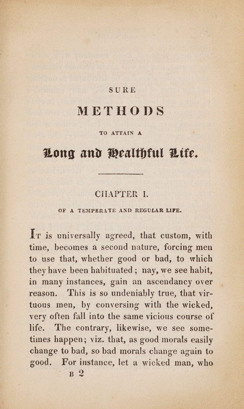 SURE METHODS TO ATTAIN A Zong and Wealthful Dtfe. CHAPTER I. OF A TEMPERATE AND REGULAR LIFE. Ir is universally agreed, that custom, with time, becomes a second nature, forcing men to use that, whether good or bad, to which they have been habituated ; nay, we see habit, in many instances, gain an ascendancy over reason. ‘This is so undeniably true, that vir- tuous men, by conversing with the wicked, very often fall into the same vicious course of life. The contrary, likewise, we see some- times happen; viz. that, as good morals easily change to bad, so bad morals change again to good, For instance, let a wicked man, who Bi 2