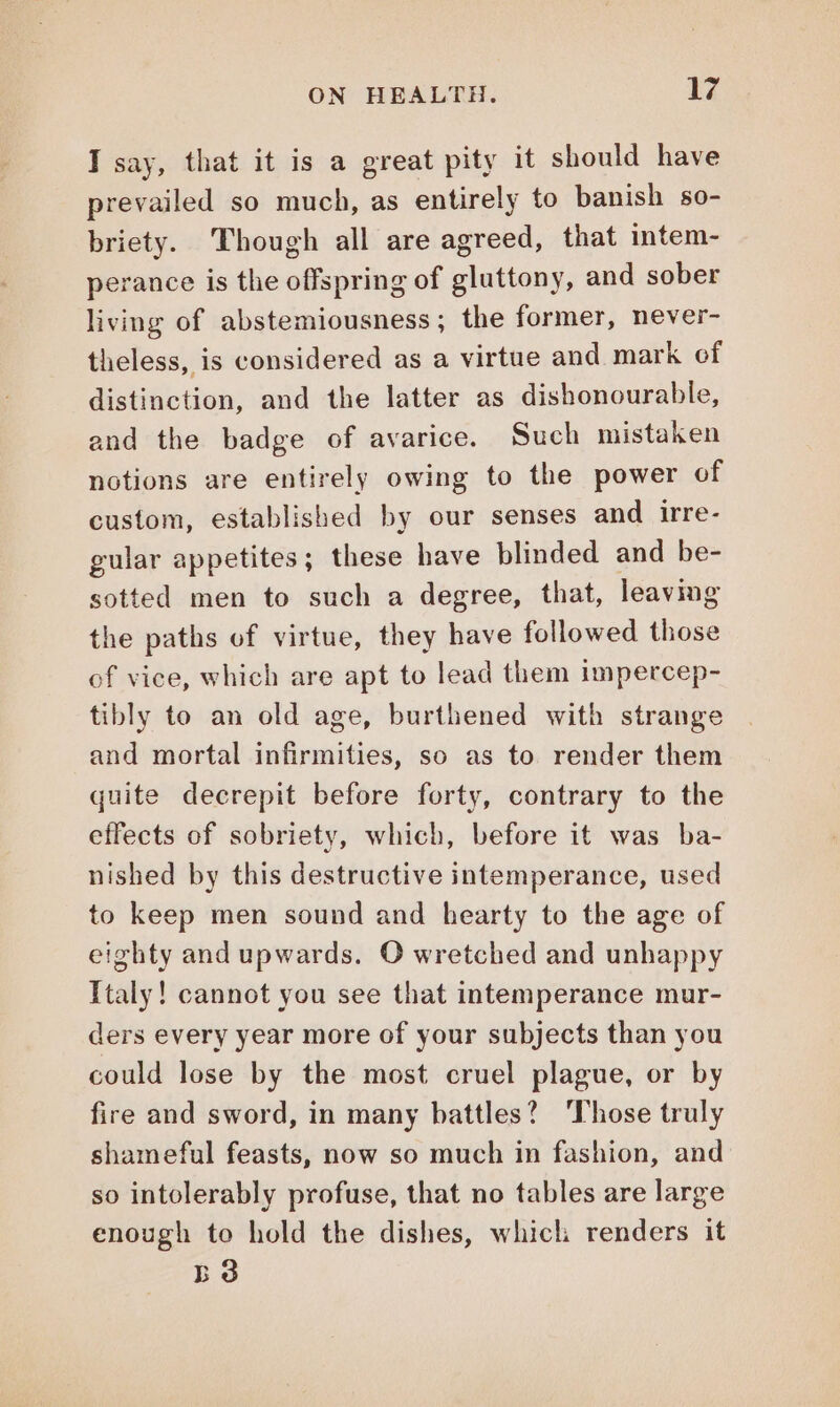 I say, that it is a great pity it should have prevailed so much, as entirely to banish so- briety. Though all are agreed, that intem- perance is the offspring of gluttony, and sober living of abstemiousness; the former, never- theless, is considered as a virtue and mark of distinction, and the latter as dishonourable, and the badge of avarice. Such mistaken notions are entirely owing to the power of custom, established by our senses and irre- gular appetites; these have blinded and be- sotted men to such a degree, that, leaving the paths of virtue, they have followed those of vice, which are apt to lead them impercep- tibly to an old age, burthened with strange and mortal infirmities, so as to render them quite decrepit before forty, contrary to the effects of sobriety, which, before it was ba- nished by this destructive intemperance, used to keep men sound and hearty to the age of eighty and upwards. O wretched and unhappy Italy! cannot you see that intemperance mur- ders every year more of your subjects than you could lose by the most cruel plague, or by fire and sword, in many battles? ‘Those truly shameful feasts, now so much in fashion, and so intolerably profuse, that no tables are large enough to hold the dishes, which renders it B38