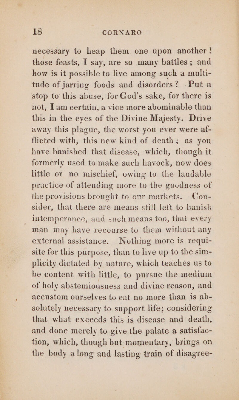 necessary to heap them. one upon another! those feasts, I say, are so many battles; and how is it possible to live among such a multi- tude of jarring foods and disorders? - Put a stop to this abuse, for God's sake, for there is not, Iam certain, a vice more abominable than this in the eyes of the Divine Majesty. Drive away this plague, the worst you ever were af- flicted with, this new kind of death; as you have banished that disease, which, though it formerly used to make such havock, now does little or no mischief, owing to the laudable practice of attending more to the goodness of the provisions brought to our markets. Con- sider, that there are means still left to banish intemperance, and such means too, that every man may have recourse to them without any external assistance. Nothing more is requi- site for this purpose, than to live up to the sim- plicity dictated by nature, which teaches us to be content with little, to pursue the medium of holy abstemiousness and divine reason, and accustom ourselves to eat no more than is ab- solutely necessary to support life; considering that what exceeds this is disease and death, and done merely to give the palate a satisfac- tion, which, though but momentary, brings on the body along and lasting train of disagree-
