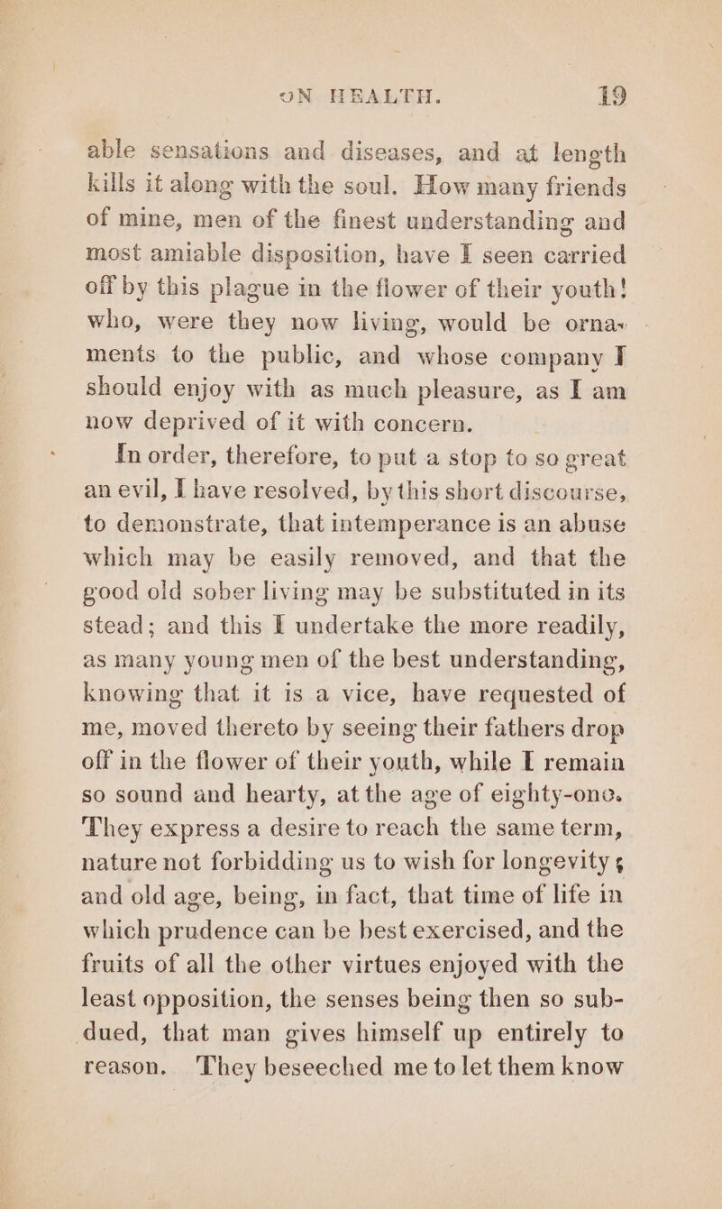 able sensations and diseases, and at length kills it along with the soul. How many friends of mine, men of the finest understanding and most amiable disposition, have I seen carried off by this plague in the flower of their youth! who, were they now living, would be orna» | ments to the public, and whose company I should enjoy with as much pleasure, as I am now deprived of it with concern. In order, therefore, to put a stop to so great an evil, I have resolved, by this short discourse, to demonstrate, that intemperance is an abuse which may be easily removed, and that the good old sober living may be substituted in its stead; and this I undertake the more readily, as many young men of the best understanding, knowing that it is a vice, have requested of me, moved thereto by seeing their fathers drop off in the flower of their youth, while [ remain so sound and hearty, at the age of eighty-one. They express a desire to reach the same term, nature not forbidding us to wish for longevity s and old age, being, in fact, that time of life in which prudence can be best exercised, and the fruits of all the other virtues enjoyed with the least opposition, the senses being then so sub- dued, that man gives himself up entirely to reason. ‘They beseeched me to let them know