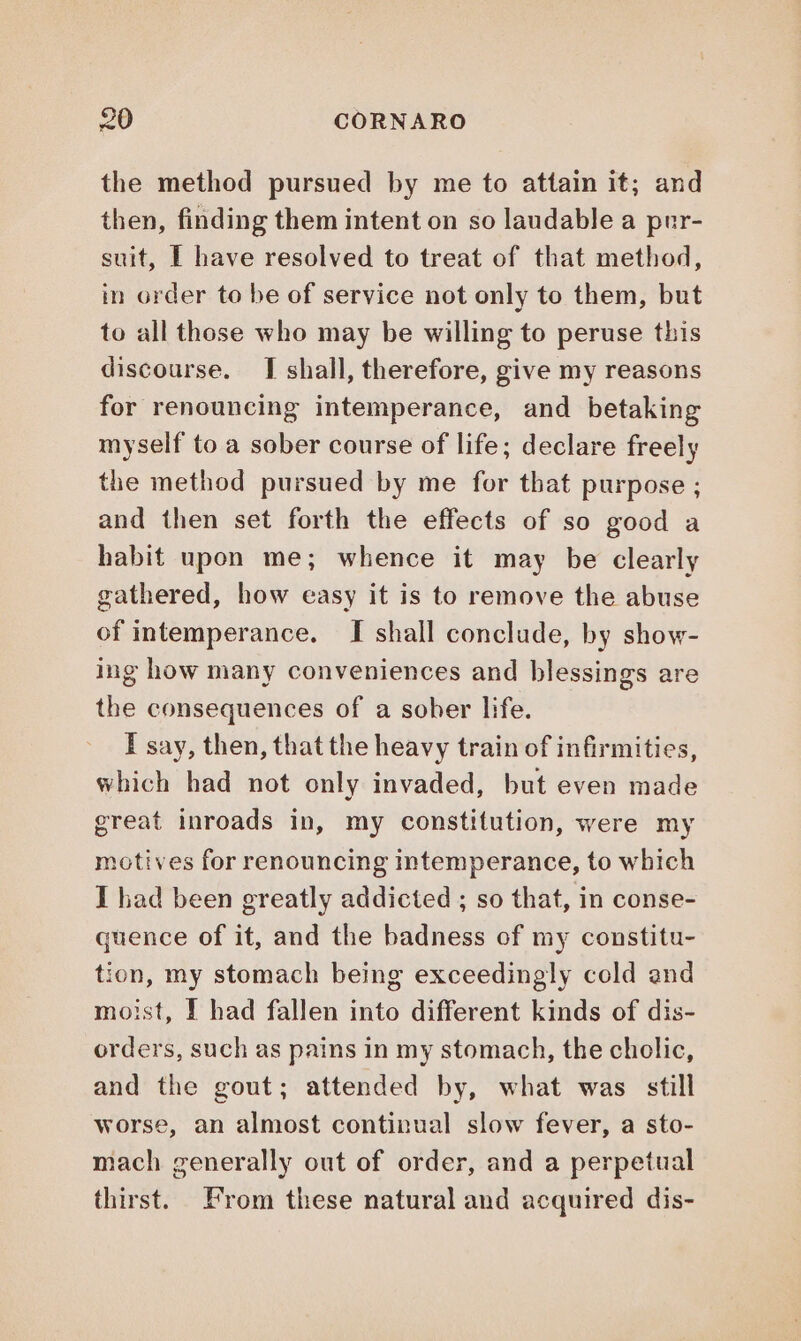 the method pursued by me to attain it; and then, finding them intent on so laudable a pur- suit, I have resolved to treat of that method, in order to be of service not only to them, but to all those who may be willing to peruse this discourse. I shall, therefore, give my reasons for renouncing intemperance, and betaking myself to a sober course of life; declare freely the method pursued by me for that purpose ; and then set forth the effects of so good a habit upon me; whence it may be clearly gathered, how easy it is to remove the abuse of intemperance. I shall conclude, by show- ing how many conveniences and blessings are the consequences of a sober life. I say, then, that the heavy train of infirmities, which had not only invaded, but even made great inroads in, my constitution, were my motives for renouncing intemperance, to which I had been greatly addicted ; so that, in conse- quence of it, and the badness of my constitu- tion, my stomach being exceedingly cold and moist, I had fallen into different kinds of dis- orders, such as pains in my stomach, the cholic, and the gout; attended by, what was still worse, an almost continual slow fever, a sto- mach generally out of order, and a perpetual thirst. From these natural and acquired dis-