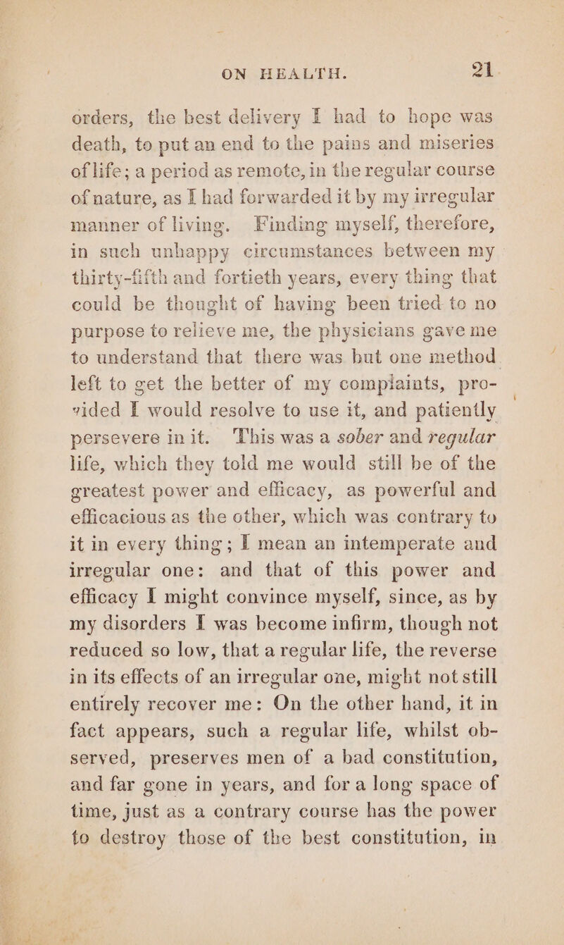 orders, the best delivery I had to hope was death, to put an end to the pains and miseries of life; a period as remoto, in the regular course of nature, as I had forwarded it by my irregular manner of living. Finding myself, therefore, in such unhappy circumstances between my thirty-fifth and fortieth years, every thing that could be thought of having been tried to no purpose to relieve me, the physicians gave me to understand that there was but one method. left to get the better of my compiaints, pro- vided I would resolve to use it, and patiently persevere init. This was a sober and regular life, which they told me would still be of the greatest power and efficacy, as powerful and efficacious as the other, which was contrary to it in every thing; I mean an intemperate and irregular one: and that of this power and efficacy I might convince myself, since, as by my disorders I was become infirm, though not reduced so low, that a regular life, the reverse in its effects of an irregular one, might not still entirely recover me: On the other hand, it in fact appears, such a regular life, whilst ob- served, preserves men of a bad constitution, and far gone in years, and for a long space of time, just as a contrary course has the power to destroy those of the best constitution, in