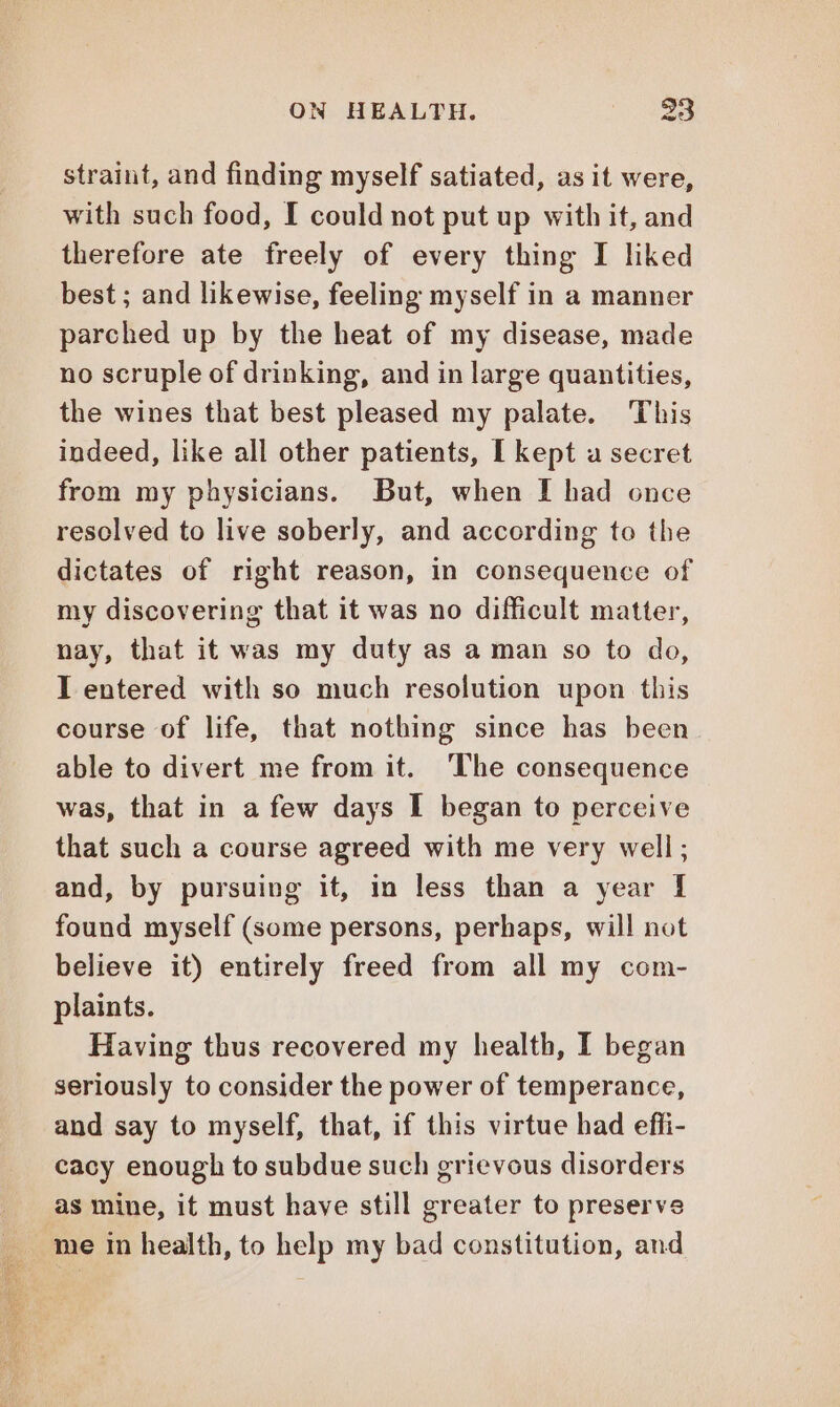 straint, and finding myself satiated, as it were, with such food, I could not put up with it, and therefore ate freely of every thing I liked best ; and likewise, feeling myself in a manner parched up by the heat of my disease, made no scruple of drinking, and in large quantities, the wines that best pleased my palate. This indeed, like all other patients, I kept a secret from my physicians. But, when I had once resolved to live soberly, and according to the dictates of right reason, in consequence of my discovering that it was no difficult matter, nay, that it was my duty as a man so to do, I entered with so much resolution upon this course of life, that nothing since has been able to divert me from it. The consequence was, that in a few days I began to perceive that such a course agreed with me very well; and, by pursuing it, in less than a year I found myself (some persons, perhaps, will not believe it) entirely freed from all my com- plaints. Having thus recovered my health, I began seriously to consider the power of temperance, and say to myself, that, if this virtue had effi- cacy enough to subdue such grievous disorders as mine, it must have still greater to preserve me in health, to help my bad constitution, and