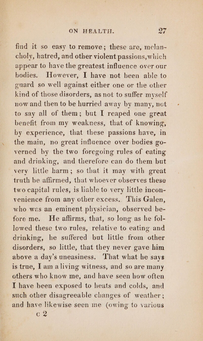 find it so easy to remove; these are, melan- choly, hatred, and other violent passions, which appear to have the greatest influence over our bodies. However, I have not been able to guard so well against either one or the other kind of those disorders, as not to suffer myself now and then to be hurried away by many, not to say all of them; but I reaped one great benefit from my weakness, that of knowing, by experience, that these passions have, in the main, no great influence over bodies go- verned by the two foregoing rules of eating and drinking, and therefore can do them but very little harm; so that it may with great truth be affirmed, that whoever observes these two capital rules, is liable to very little incon- venience from any other excess. ‘This Galen, who wes an eminent physician, observed be- fore me. He affirms, that, so long as he fol- lowed these two rules, relative to eating and drinking, he suffered but little from other disorders, so little, that they never gave him above a day’s uneasiness. That what he says is true, I am aliving witness, and so are many others who know me, and have seen how often I have been exposed to heats and colds, and such other disagreeable changes of weather; and have likewise seen me (owing to various c2